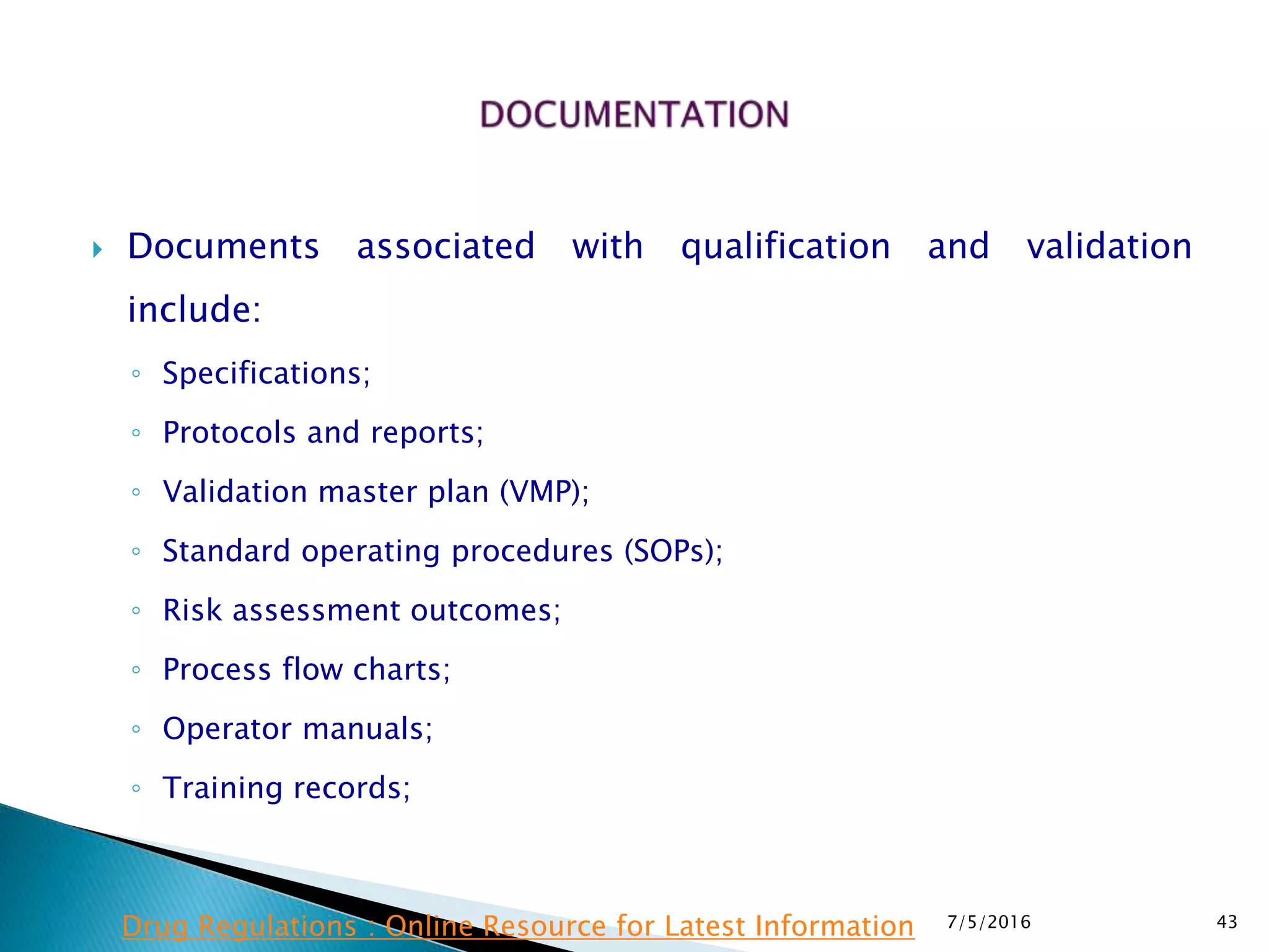  Documents associated with qualification and validation
include:
◦ Specifications;
◦ Protocols and reports;
◦ Validation master plan (VMP);
◦ Standard operating procedures (SOPs);
◦ Risk assessment outcomes;
◦ Process flow charts;
◦ Operator manuals;
◦ Training records;
7/5/2016 43Drug Regulations : Online Resource for Latest Information
 