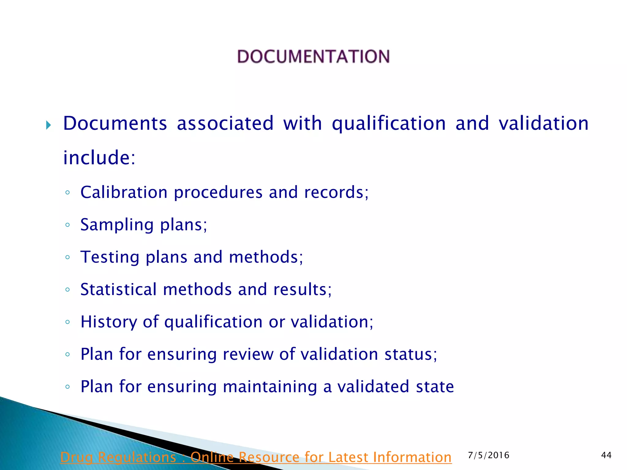  Documents associated with qualification and validation
include:
◦ Calibration procedures and records;
◦ Sampling plans;
◦ Testing plans and methods;
◦ Statistical methods and results;
◦ History of qualification or validation;
◦ Plan for ensuring review of validation status;
◦ Plan for ensuring maintaining a validated state
7/5/2016 44Drug Regulations : Online Resource for Latest Information
 