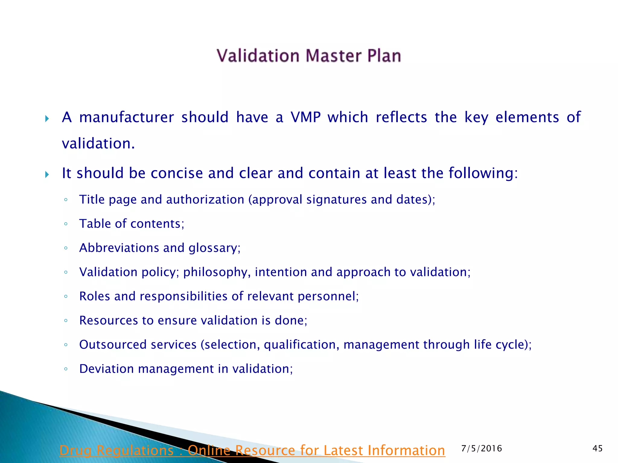  A manufacturer should have a VMP which reflects the key elements of
validation.
 It should be concise and clear and contain at least the following:
◦ Title page and authorization (approval signatures and dates);
◦ Table of contents;
◦ Abbreviations and glossary;
◦ Validation policy; philosophy, intention and approach to validation;
◦ Roles and responsibilities of relevant personnel;
◦ Resources to ensure validation is done;
◦ Outsourced services (selection, qualification, management through life cycle);
◦ Deviation management in validation;
7/5/2016 45Drug Regulations : Online Resource for Latest Information
 