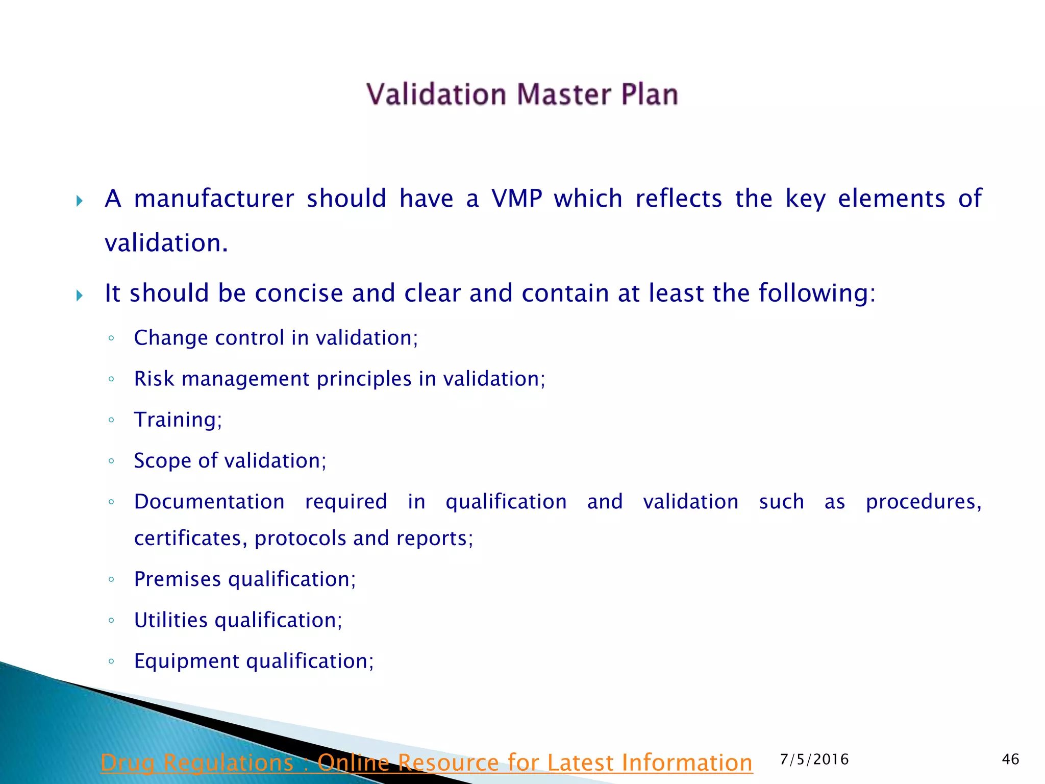  A manufacturer should have a VMP which reflects the key elements of
validation.
 It should be concise and clear and contain at least the following:
◦ Change control in validation;
◦ Risk management principles in validation;
◦ Training;
◦ Scope of validation;
◦ Documentation required in qualification and validation such as procedures,
certificates, protocols and reports;
◦ Premises qualification;
◦ Utilities qualification;
◦ Equipment qualification;
7/5/2016 46Drug Regulations : Online Resource for Latest Information
 