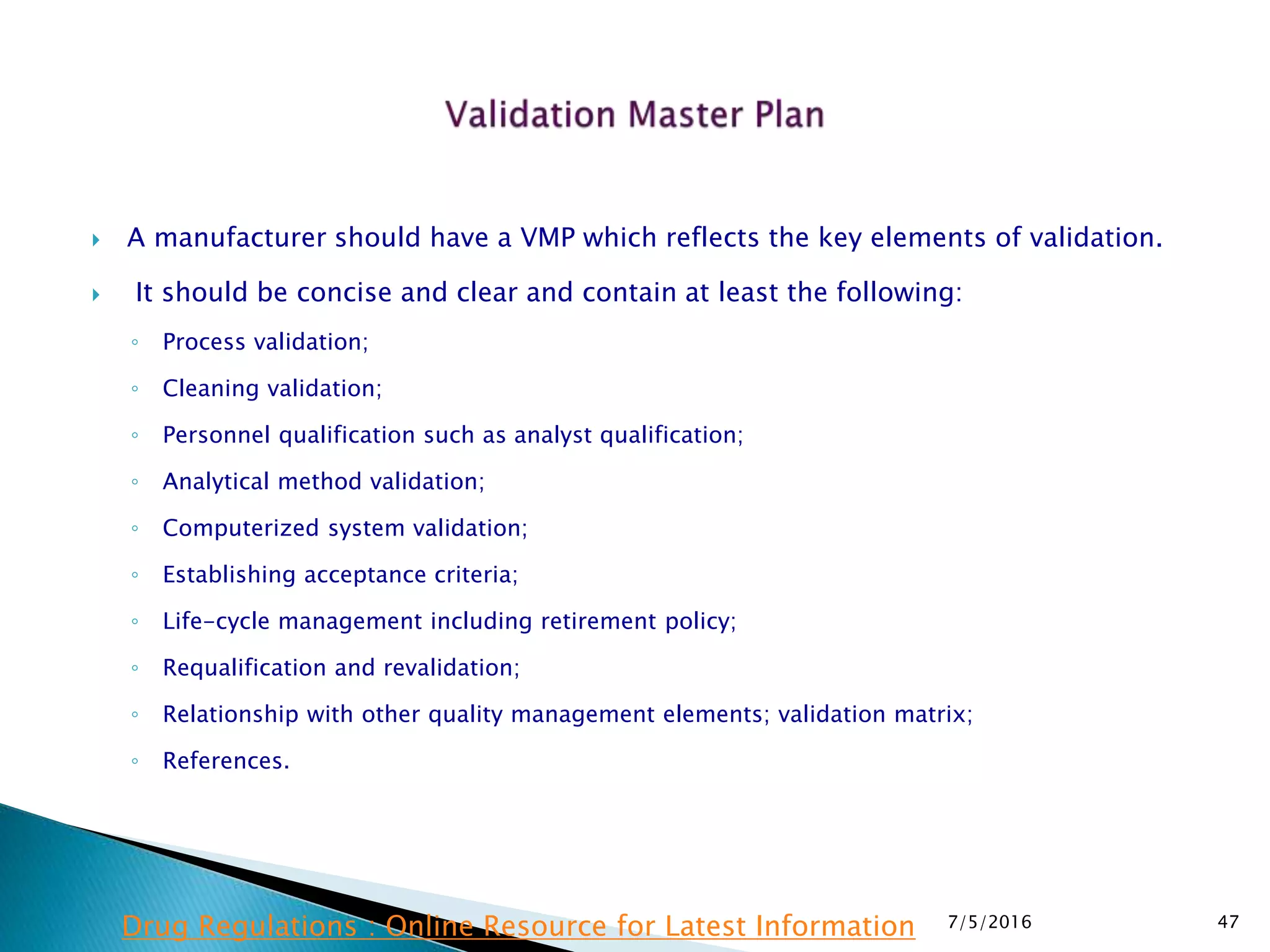  A manufacturer should have a VMP which reflects the key elements of validation.
 It should be concise and clear and contain at least the following:
◦ Process validation;
◦ Cleaning validation;
◦ Personnel qualification such as analyst qualification;
◦ Analytical method validation;
◦ Computerized system validation;
◦ Establishing acceptance criteria;
◦ Life-cycle management including retirement policy;
◦ Requalification and revalidation;
◦ Relationship with other quality management elements; validation matrix;
◦ References.
7/5/2016 47Drug Regulations : Online Resource for Latest Information
 