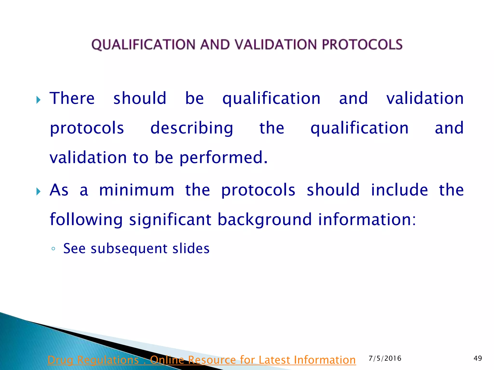  There should be qualification and validation
protocols describing the qualification and
validation to be performed.
 As a minimum the protocols should include the
following significant background information:
◦ See subsequent slides
7/5/2016 49Drug Regulations : Online Resource for Latest Information
 