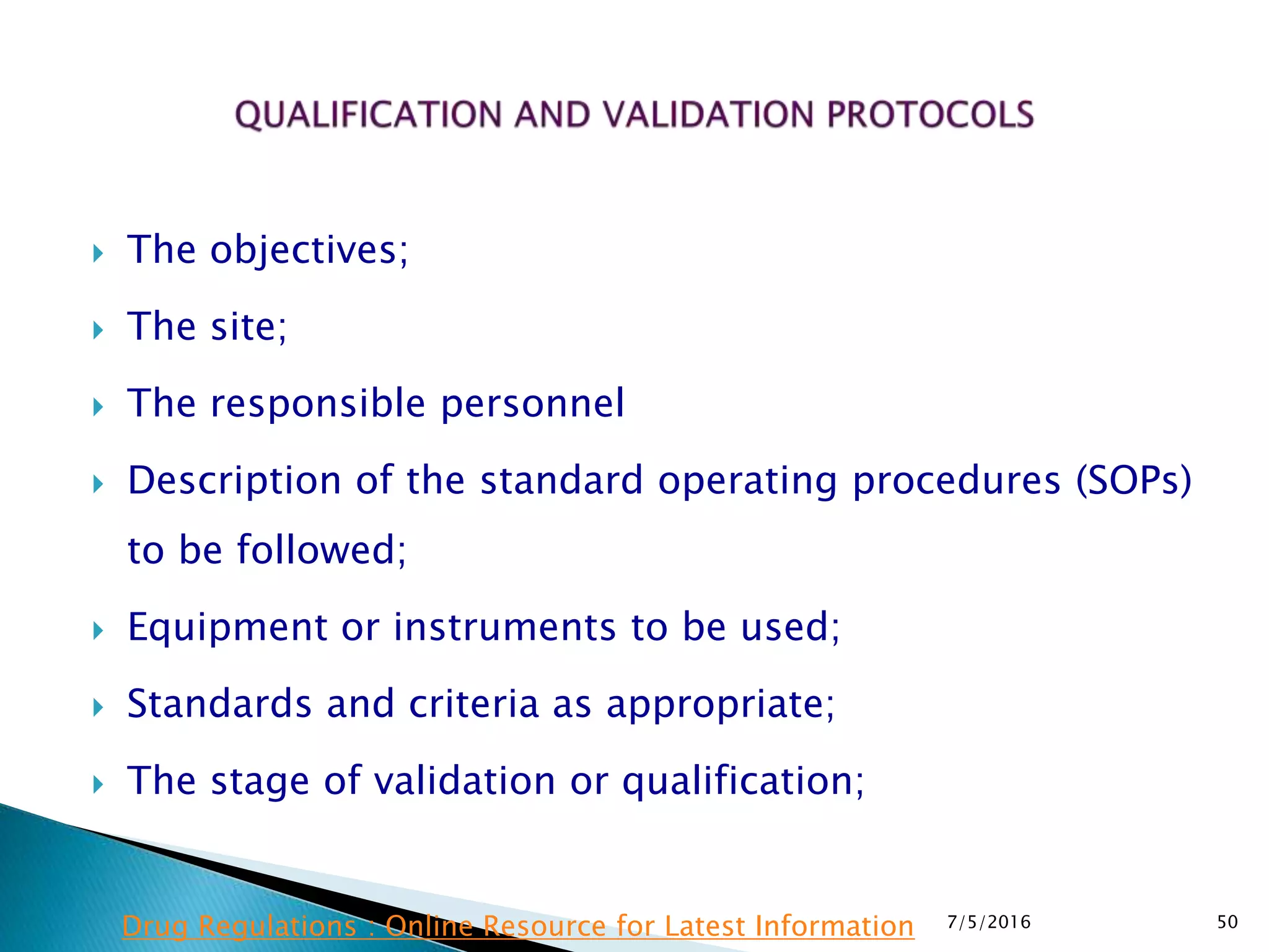  The objectives;
 The site;
 The responsible personnel
 Description of the standard operating procedures (SOPs)
to be followed;
 Equipment or instruments to be used;
 Standards and criteria as appropriate;
 The stage of validation or qualification;
7/5/2016 50Drug Regulations : Online Resource for Latest Information
 