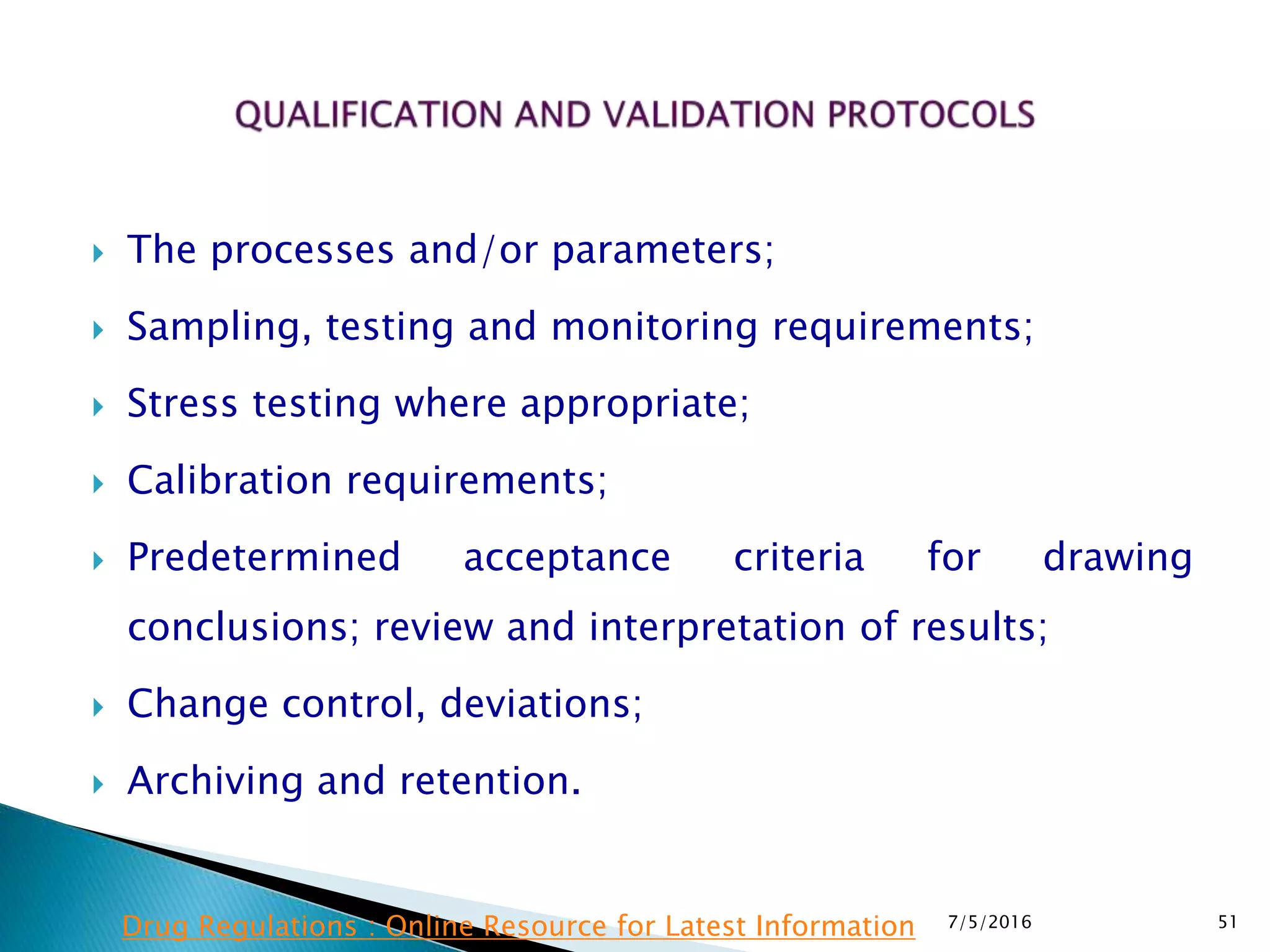  The processes and/or parameters;
 Sampling, testing and monitoring requirements;
 Stress testing where appropriate;
 Calibration requirements;
 Predetermined acceptance criteria for drawing
conclusions; review and interpretation of results;
 Change control, deviations;
 Archiving and retention.
7/5/2016 51Drug Regulations : Online Resource for Latest Information
 