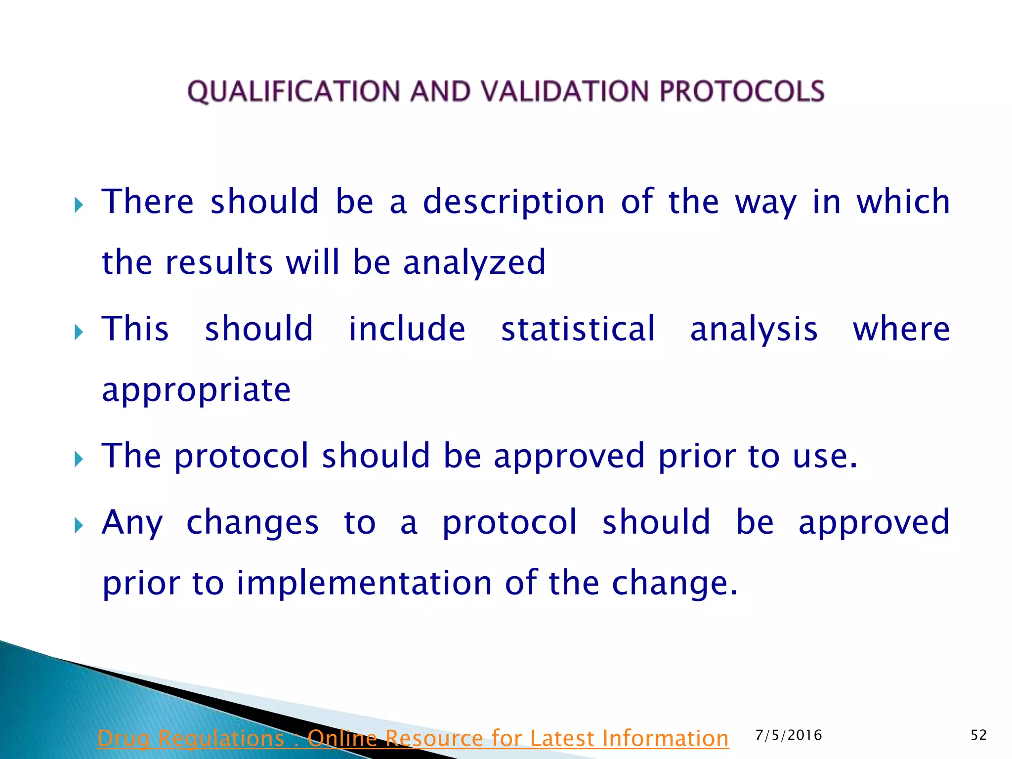  There should be a description of the way in which
the results will be analyzed
 This should include statistical analysis where
appropriate
 The protocol should be approved prior to use.
 Any changes to a protocol should be approved
prior to implementation of the change.
7/5/2016 52Drug Regulations : Online Resource for Latest Information
 