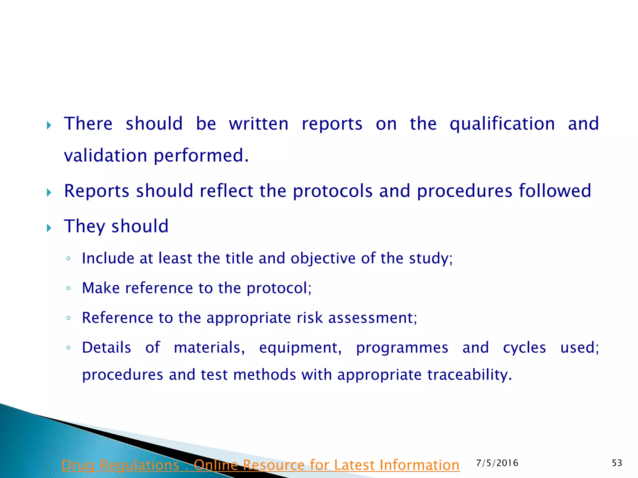  There should be written reports on the qualification and
validation performed.
 Reports should reflect the protocols and procedures followed
 They should
◦ Include at least the title and objective of the study;
◦ Make reference to the protocol;
◦ Reference to the appropriate risk assessment;
◦ Details of materials, equipment, programmes and cycles used;
procedures and test methods with appropriate traceability.
7/5/2016 53Drug Regulations : Online Resource for Latest Information
 