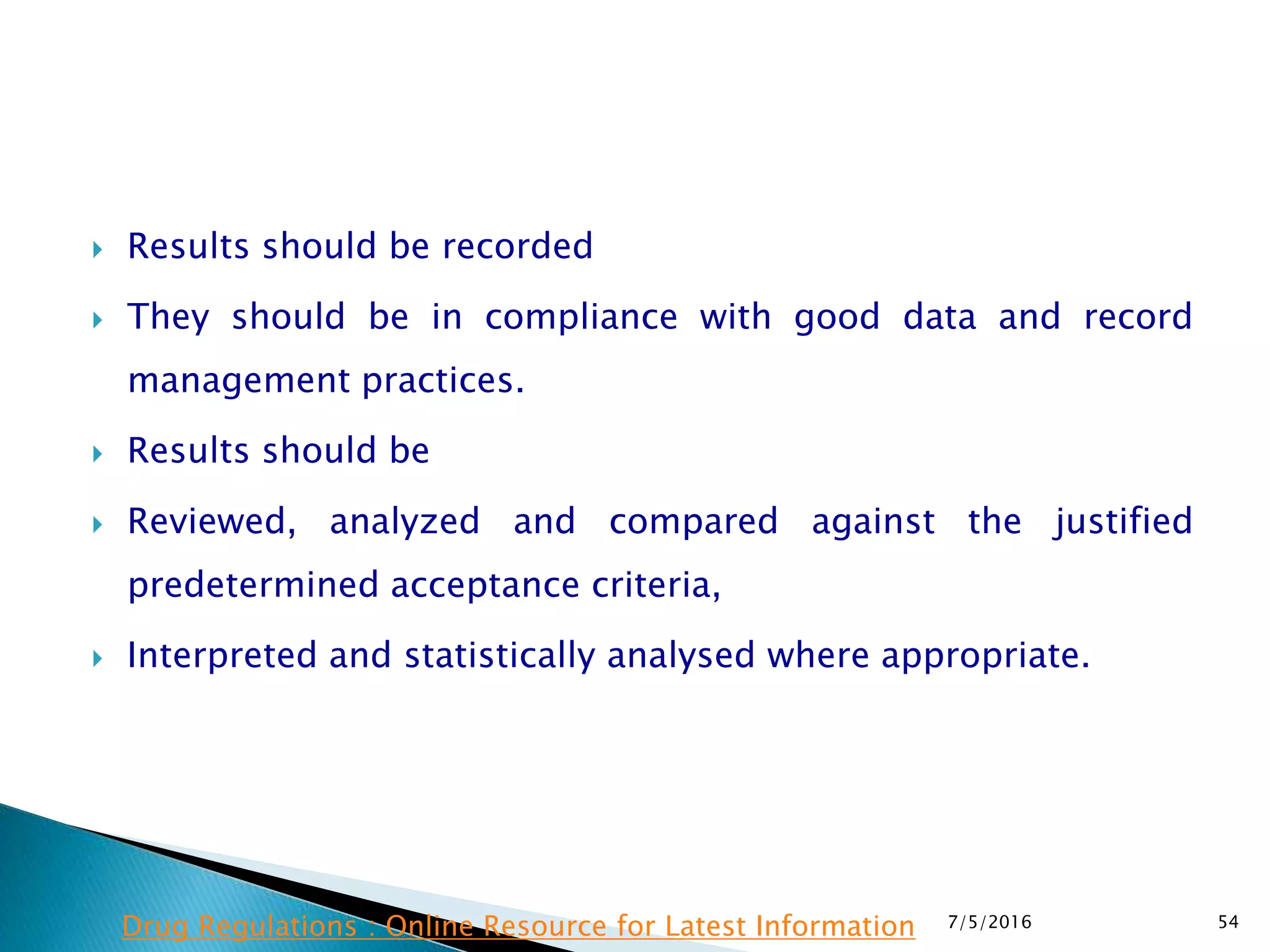  Results should be recorded
 They should be in compliance with good data and record
management practices.
 Results should be
 Reviewed, analyzed and compared against the justified
predetermined acceptance criteria,
 Interpreted and statistically analysed where appropriate.
7/5/2016 54Drug Regulations : Online Resource for Latest Information
 