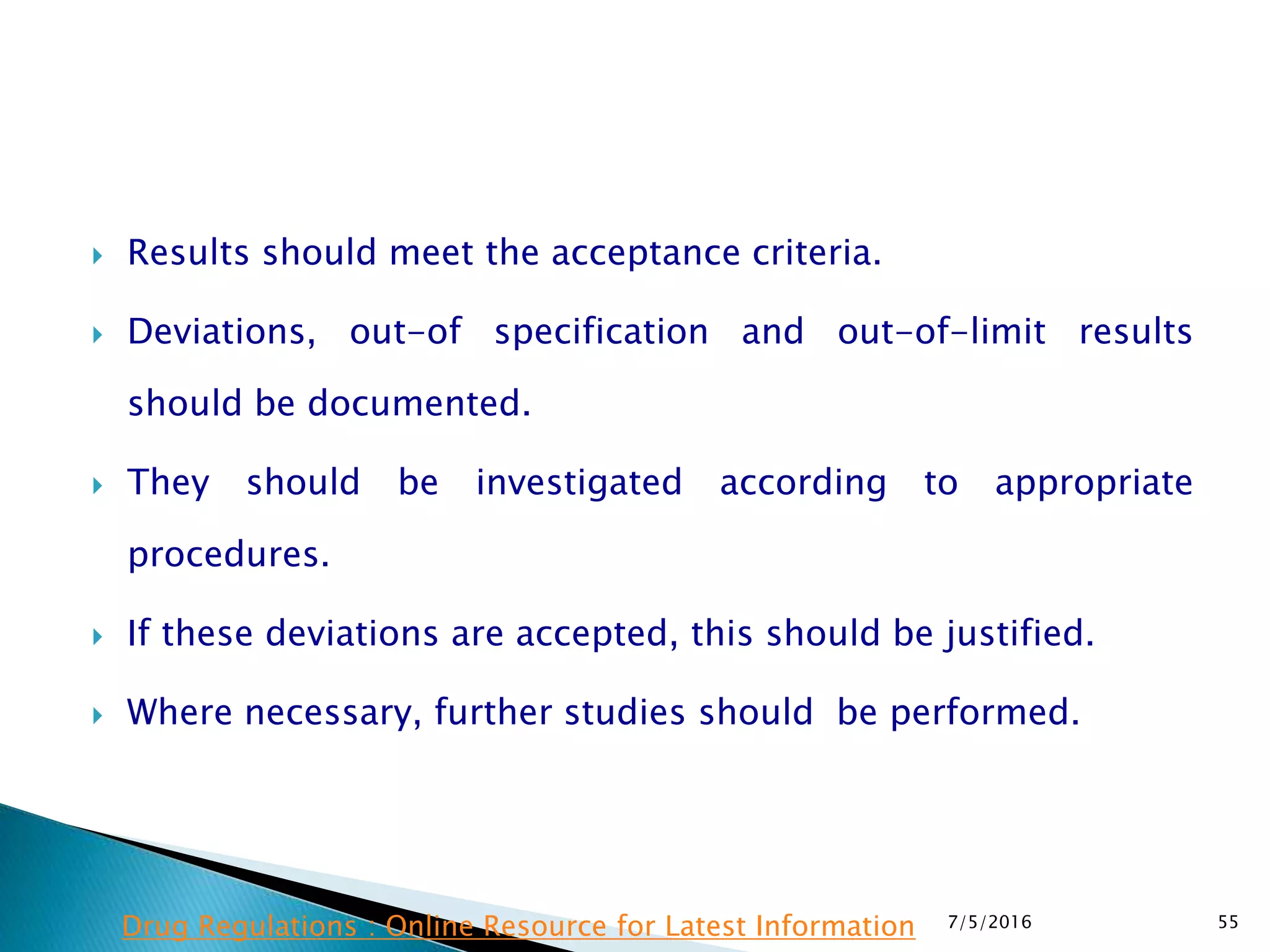  Results should meet the acceptance criteria.
 Deviations, out-of specification and out-of-limit results
should be documented.
 They should be investigated according to appropriate
procedures.
 If these deviations are accepted, this should be justified.
 Where necessary, further studies should be performed.
7/5/2016 55Drug Regulations : Online Resource for Latest Information
 