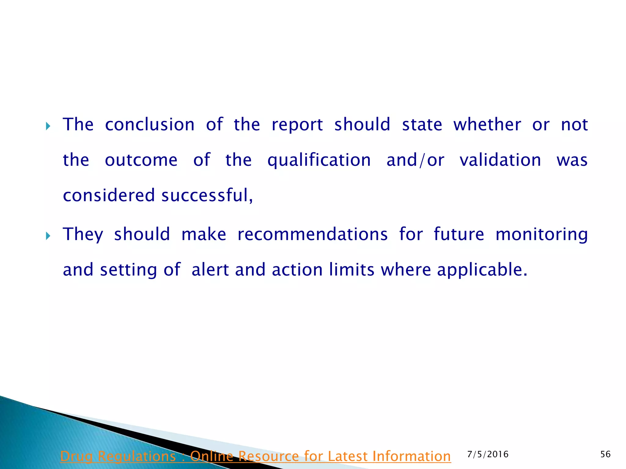  The conclusion of the report should state whether or not
the  outcome of the qualification and/or validation was
considered successful,
 They should make recommendations for future monitoring
and setting of alert and action limits where applicable.
7/5/2016 56Drug Regulations : Online Resource for Latest Information
 