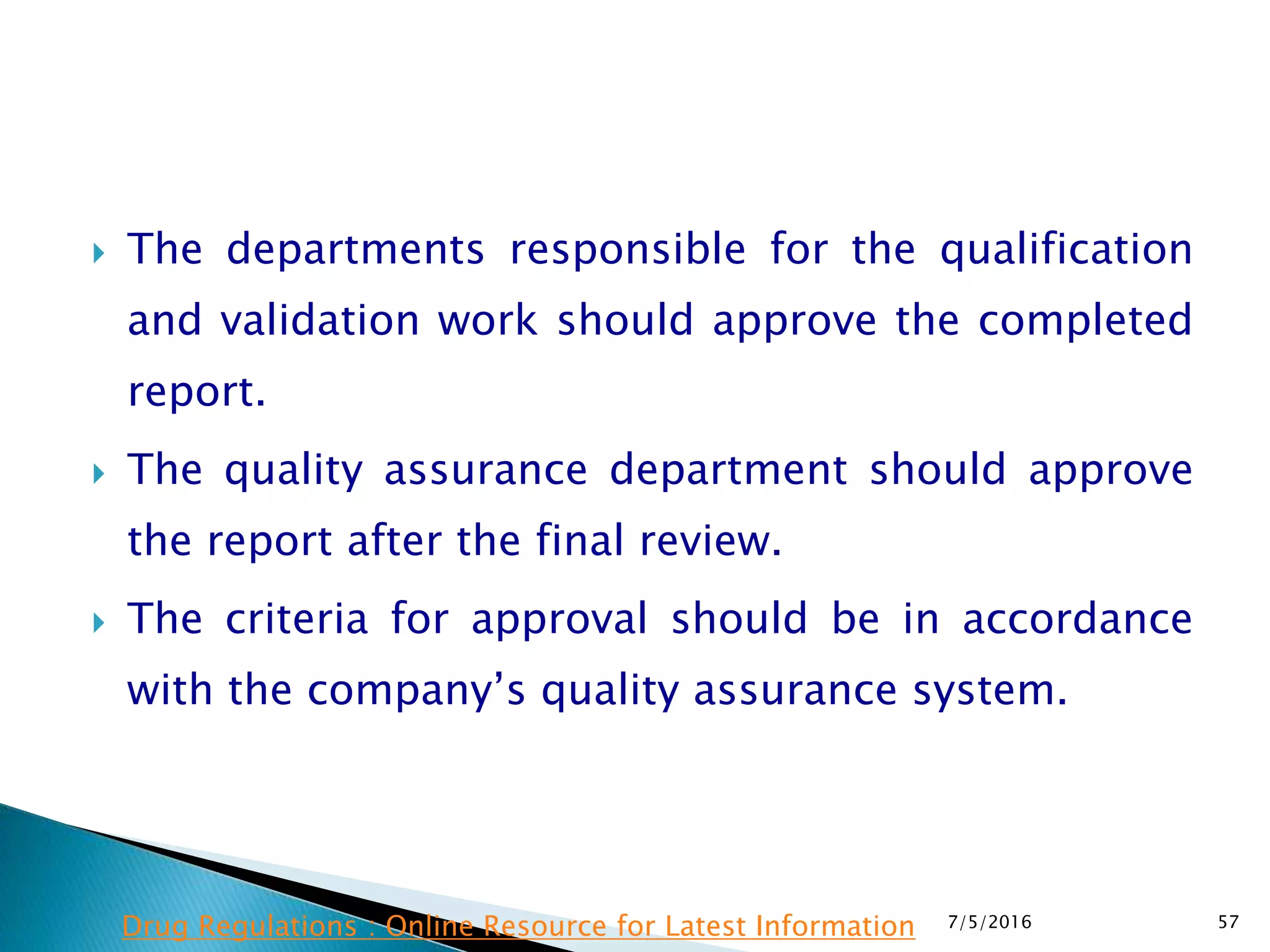 The departments responsible for the qualification
and validation work should approve the completed
report.
 The quality assurance department should approve
the report after the final review.
 The criteria for approval should be in accordance
with the company’s quality assurance system.
7/5/2016 57Drug Regulations : Online Resource for Latest Information
 