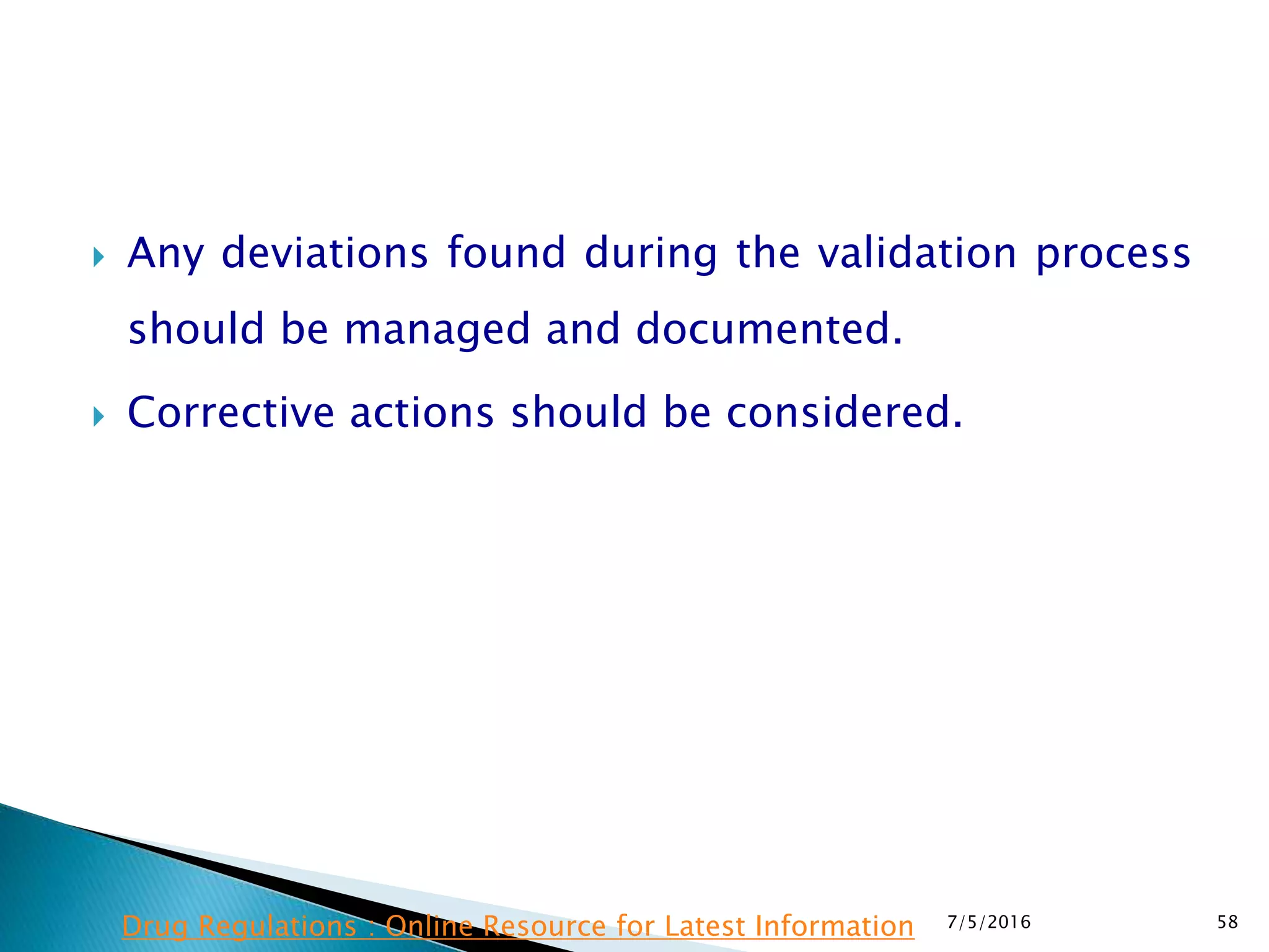  Any deviations found during the validation process
should be managed and documented.
 Corrective actions should be considered.
7/5/2016 58Drug Regulations : Online Resource for Latest Information
 