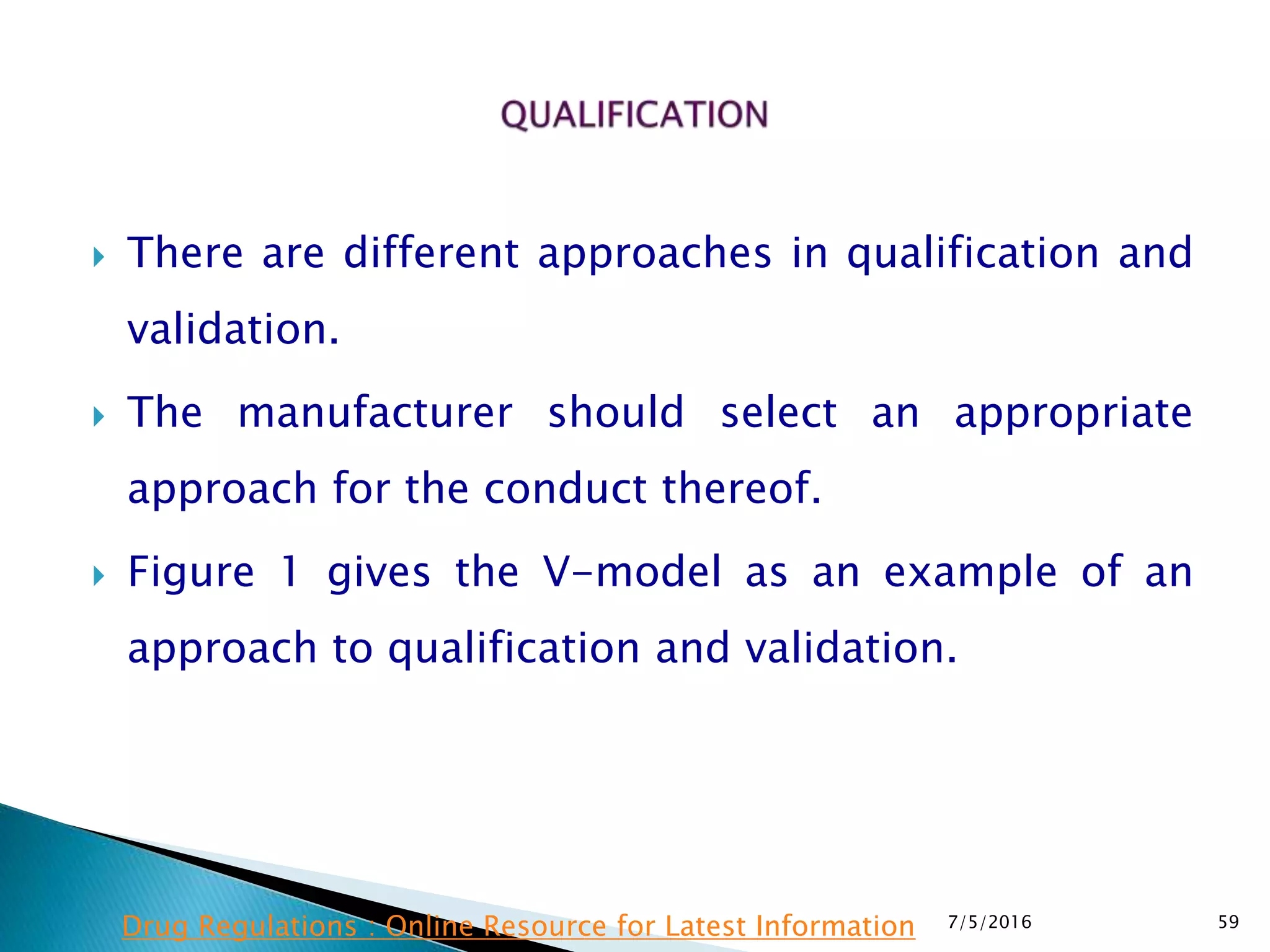  There are different approaches in qualification and
validation.
 The manufacturer should select an appropriate
approach for the conduct thereof.
 Figure 1 gives the V-model as an example of an
approach to qualification and validation.
7/5/2016 59Drug Regulations : Online Resource for Latest Information
 