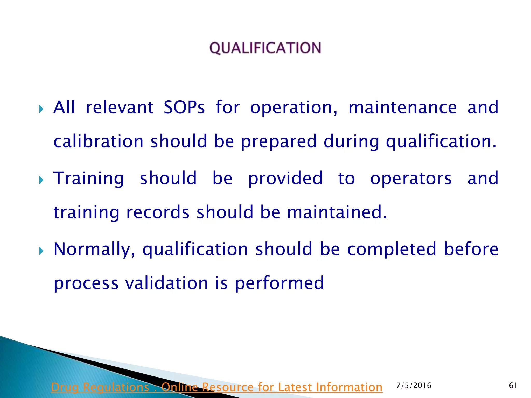  All relevant SOPs for operation, maintenance and
calibration should be prepared during qualification.
 Training should be provided to operators and
training records should be maintained.
 Normally, qualification should be completed before
process validation is performed
7/5/2016 61Drug Regulations : Online Resource for Latest Information
 