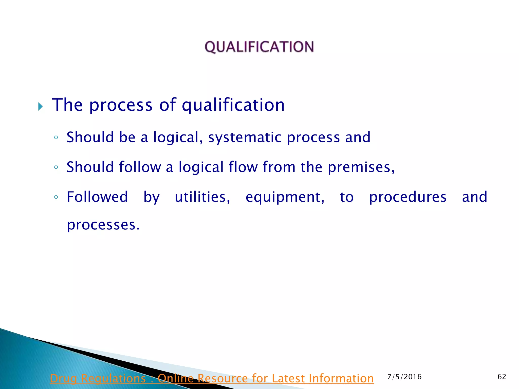  The process of qualification
◦ Should be a logical, systematic process and
◦ Should follow a logical flow from the premises,
◦ Followed by utilities, equipment, to procedures and
processes.
7/5/2016 62Drug Regulations : Online Resource for Latest Information
 
