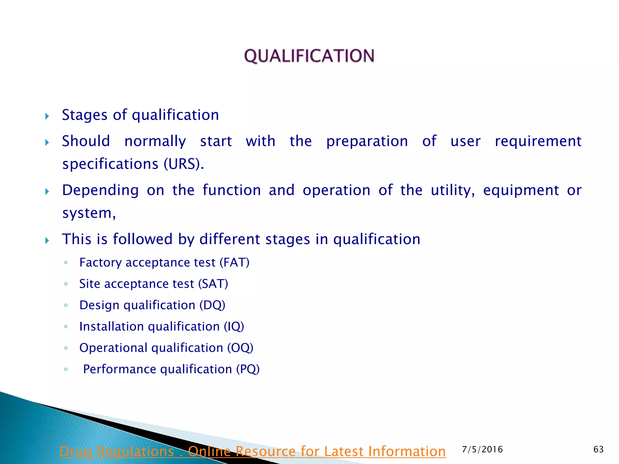  Stages of qualification
 Should normally start with the preparation of user requirement
specifications (URS).
 Depending on the function and operation of the utility, equipment or
system,
 This is followed by different stages in qualification
◦ Factory acceptance test (FAT)
◦ Site acceptance test (SAT)
◦ Design qualification (DQ)
◦ Installation qualification (IQ)
◦ Operational qualification (OQ)
◦ Performance qualification (PQ)
7/5/2016 63Drug Regulations : Online Resource for Latest Information
 