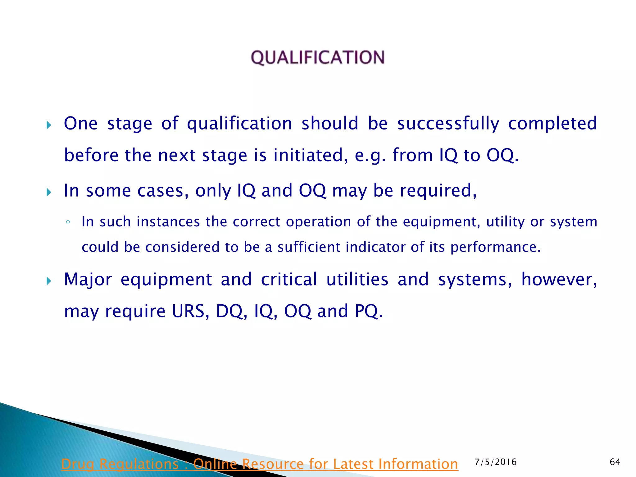 One stage of qualification should be successfully completed
before the next stage is initiated, e.g. from IQ to OQ.
 In some cases, only IQ and OQ may be required,
◦ In such instances the correct operation of the equipment, utility or system
could be considered to be a sufficient indicator of its performance.
 Major equipment and critical utilities and systems, however,
may require URS, DQ, IQ, OQ and PQ.
7/5/2016 64Drug Regulations : Online Resource for Latest Information
 