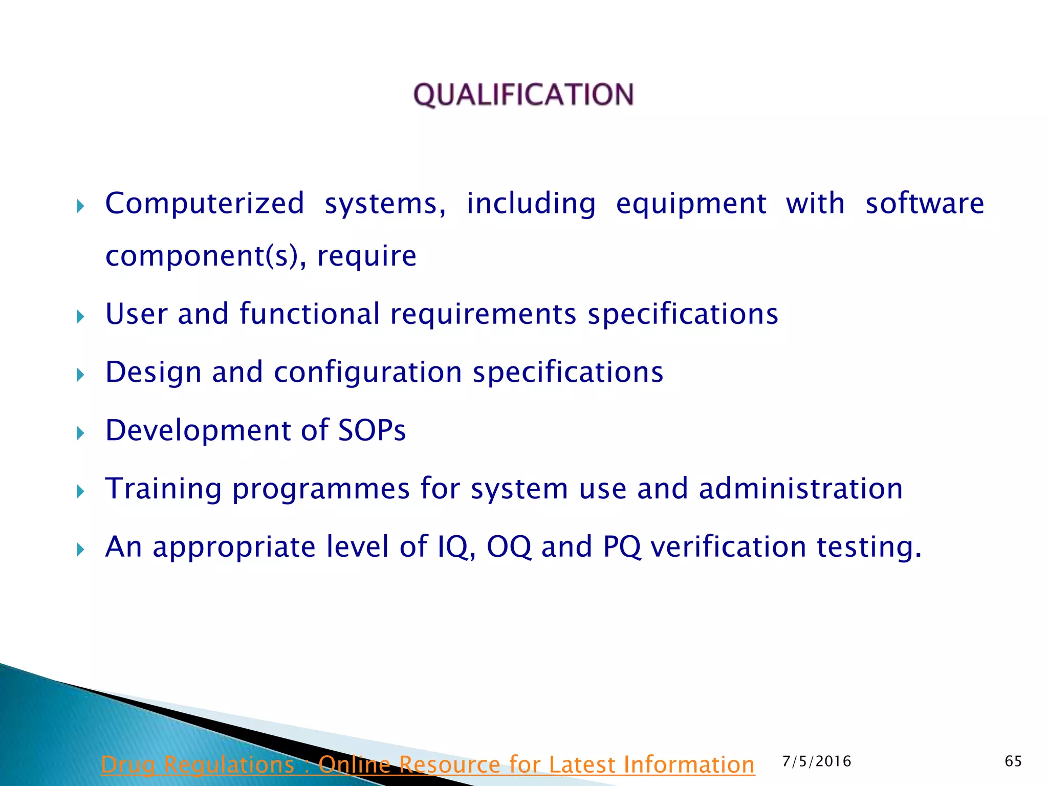  Computerized systems, including equipment with software
component(s), require
 User and functional requirements specifications
 Design and configuration specifications
 Development of SOPs
 Training programmes for system use and administration
 An appropriate level of IQ, OQ and PQ verification testing.
7/5/2016 65Drug Regulations : Online Resource for Latest Information
 