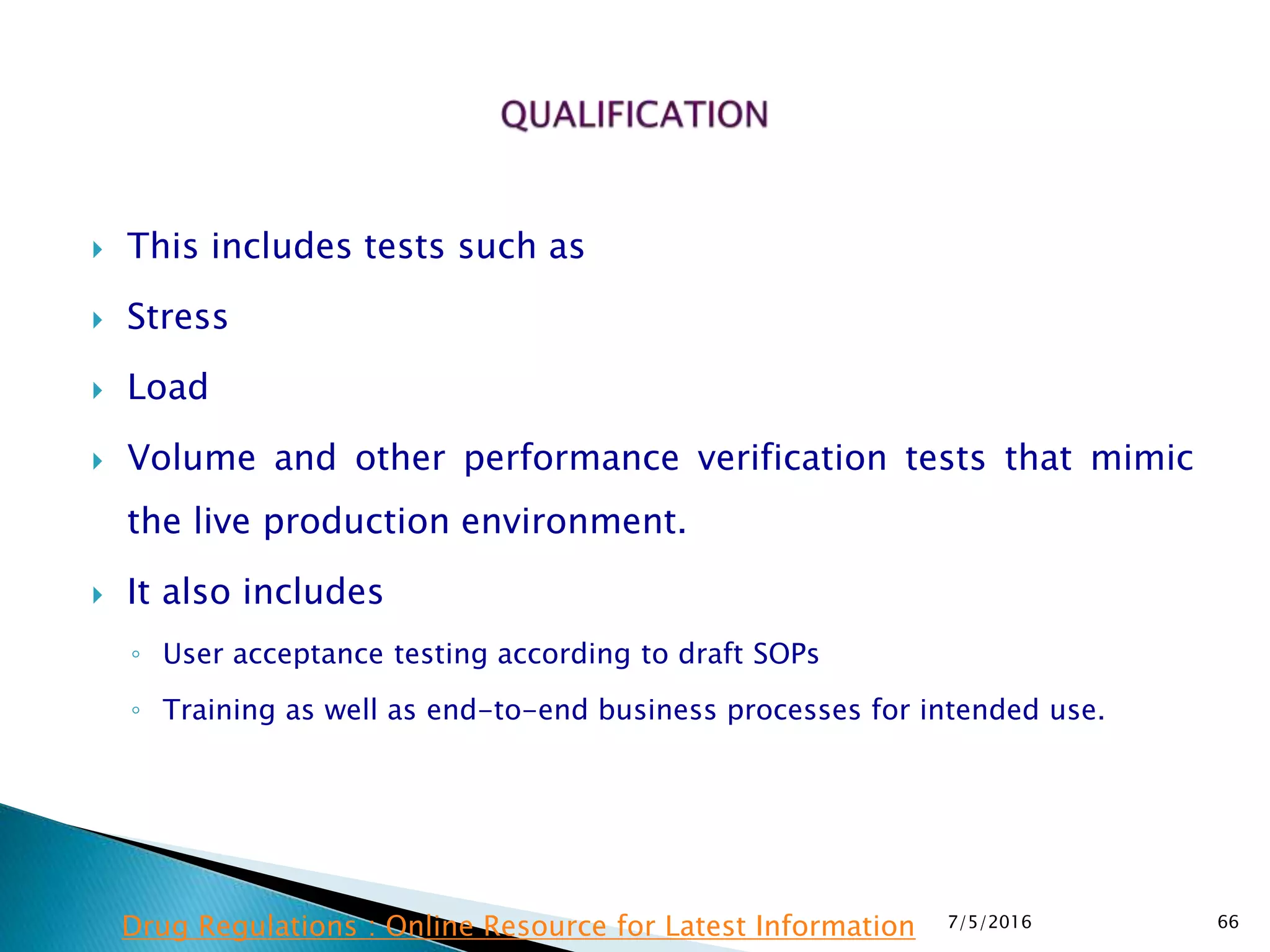  This includes tests such as
 Stress
 Load
 Volume and other performance verification tests that mimic
the live production environment.
 It also includes
◦ User acceptance testing according to draft SOPs
◦ Training as well as end-to-end business processes for intended use.
7/5/2016 66Drug Regulations : Online Resource for Latest Information
 