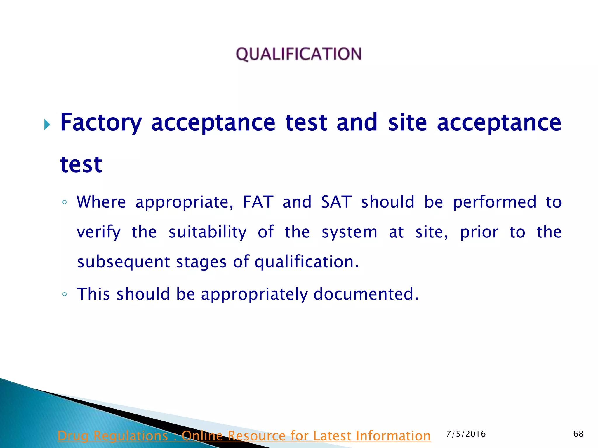  Factory acceptance test and site acceptance
test
◦ Where appropriate, FAT and SAT should be performed to
verify the suitability of the system at site, prior to the
subsequent stages of qualification.
◦ This should be appropriately documented.
7/5/2016 68Drug Regulations : Online Resource for Latest Information
 