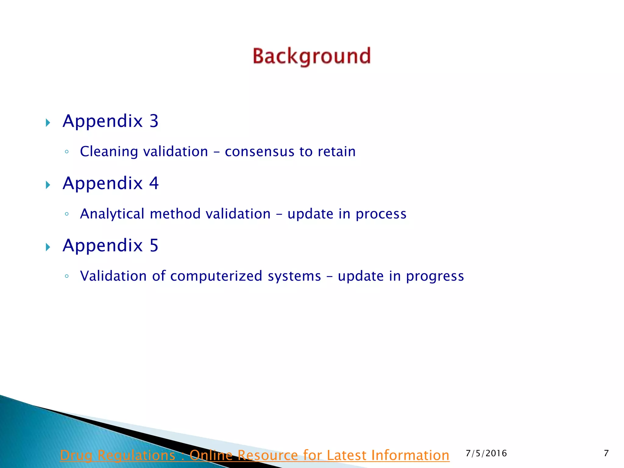 Appendix 3
◦ Cleaning validation – consensus to retain
 Appendix 4
◦ Analytical method validation – update in process
 Appendix 5
◦ Validation of computerized systems – update in progress
7/5/2016 7Drug Regulations : Online Resource for Latest Information
 