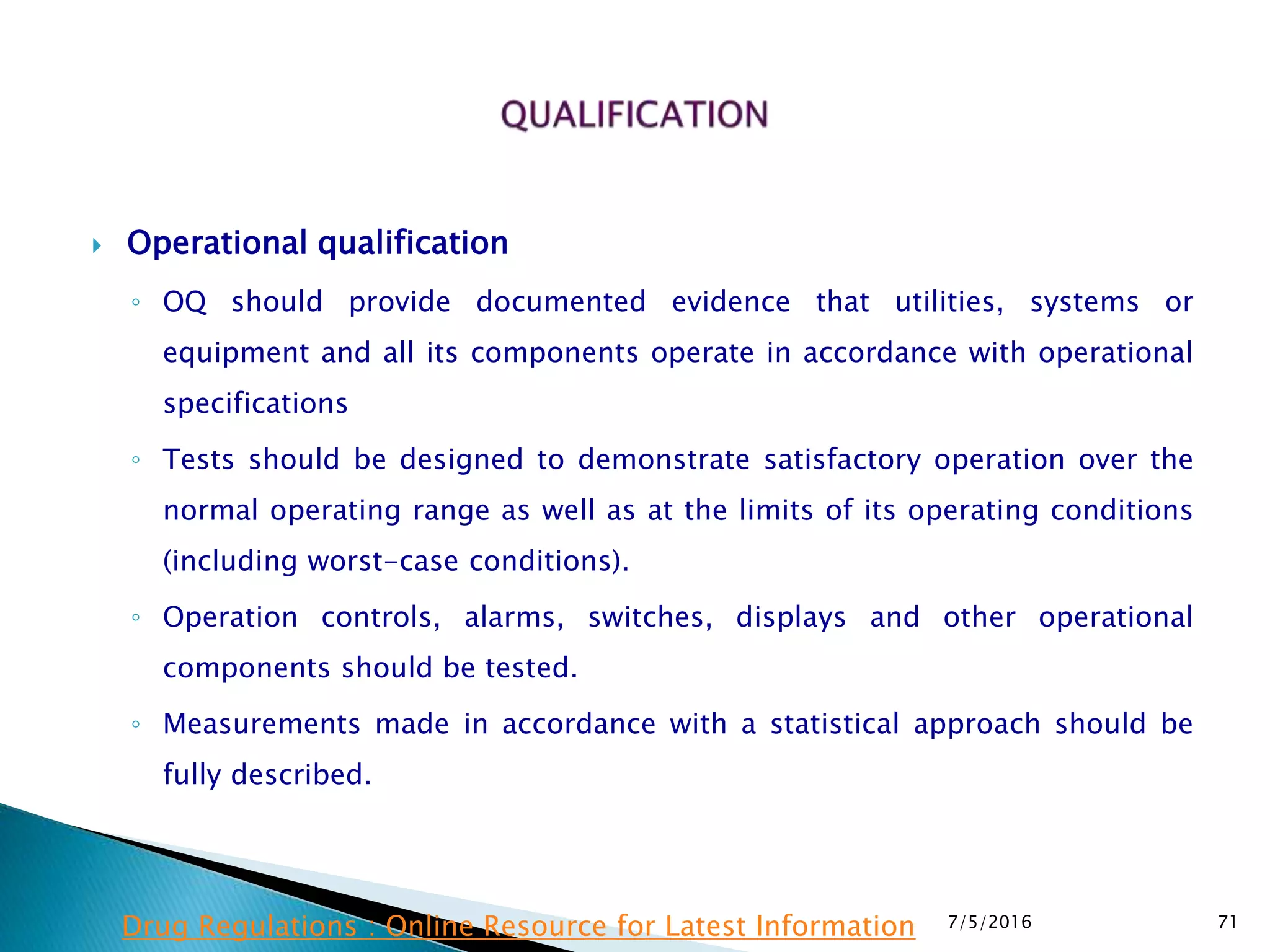  Operational qualification
◦ OQ should provide documented evidence that utilities, systems or
equipment and all its components operate in accordance with operational
specifications
◦ Tests should be designed to demonstrate satisfactory operation over the
normal operating range as well as at the limits of its operating conditions
(including worst-case conditions).
◦ Operation controls, alarms, switches, displays and other operational
components should be tested.
◦ Measurements made in accordance with a statistical approach should be
fully described.
7/5/2016 71Drug Regulations : Online Resource for Latest Information
 