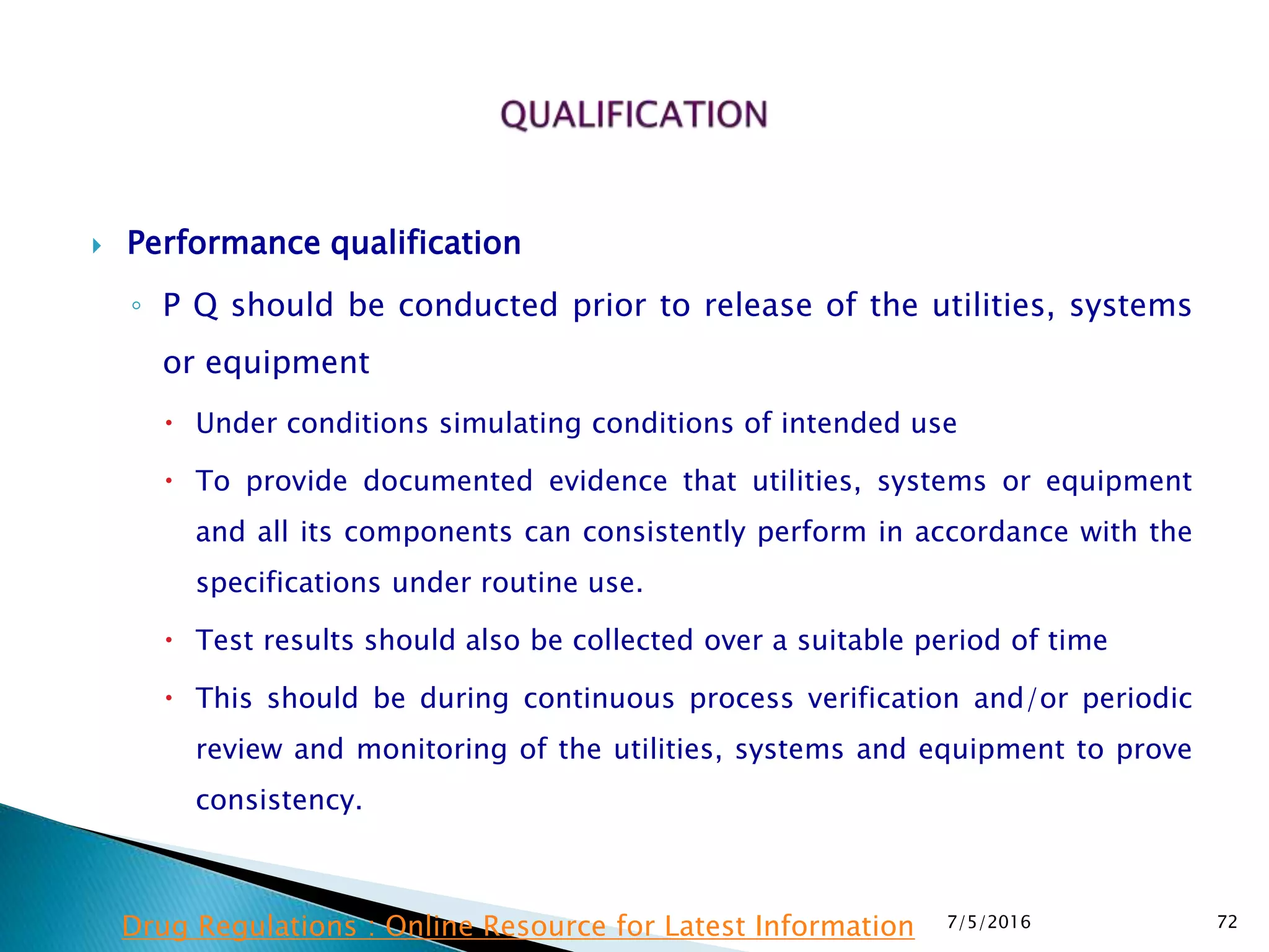 Performance qualification
◦ P Q should be conducted prior to release of the utilities, systems
or equipment
 Under conditions simulating conditions of intended use
 To provide documented evidence that utilities, systems or equipment
and all its components can consistently perform in accordance with the
specifications under routine use.
 Test results should also be collected over a suitable period of time
 This should be during continuous process verification and/or periodic
review and monitoring of the utilities, systems and equipment to prove
consistency.
7/5/2016 72Drug Regulations : Online Resource for Latest Information
 
