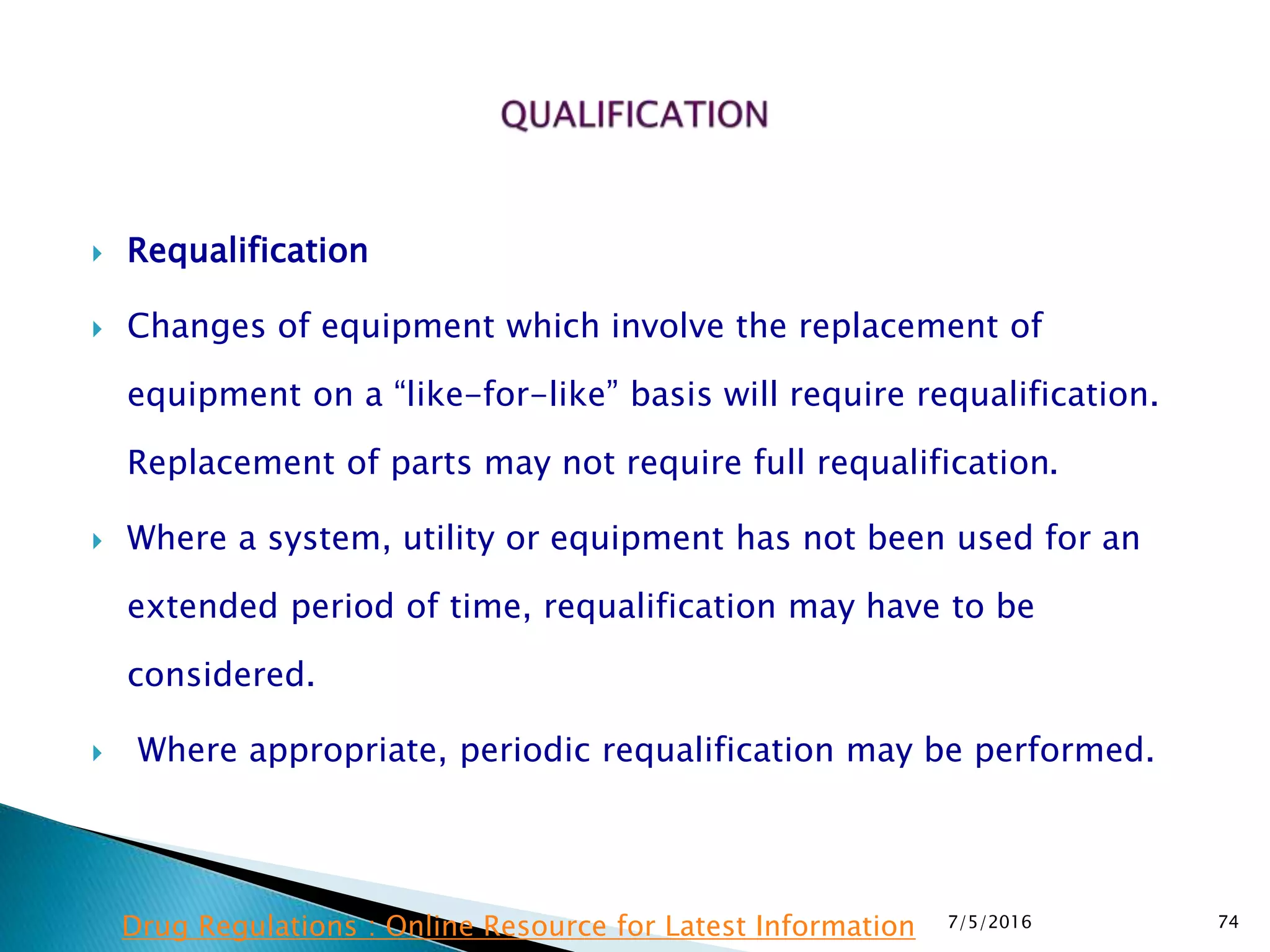  Requalification
 Changes of equipment which involve the replacement of
equipment on a “like-for-like” basis will require requalification.
Replacement of parts may not require full requalification.
 Where a system, utility or equipment has not been used for an
extended period of time, requalification may have to be
considered.
 Where appropriate, periodic requalification may be performed.
7/5/2016 74Drug Regulations : Online Resource for Latest Information
 