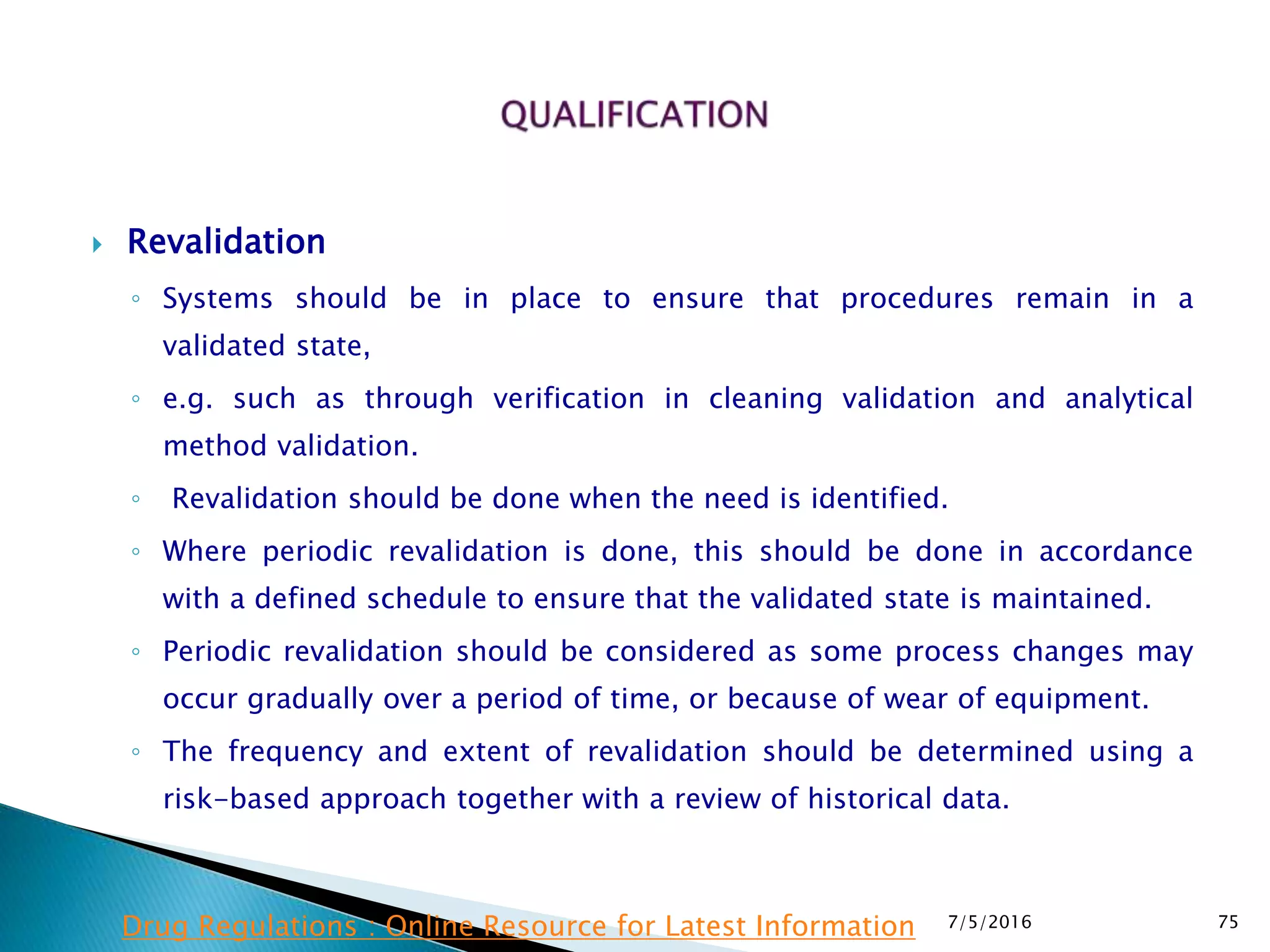  Revalidation
◦ Systems should be in place to ensure that procedures remain in a
validated state,
◦ e.g. such as through verification in cleaning validation and analytical
method validation.
◦ Revalidation should be done when the need is identified.
◦ Where periodic revalidation is done, this should be done in accordance
with a defined schedule to ensure that the validated state is maintained.
◦ Periodic revalidation should be considered as some process changes may
occur gradually over a period of time, or because of wear of equipment.
◦ The frequency and extent of revalidation should be determined using a
risk-based approach together with a review of historical data.
7/5/2016 75Drug Regulations : Online Resource for Latest Information
 