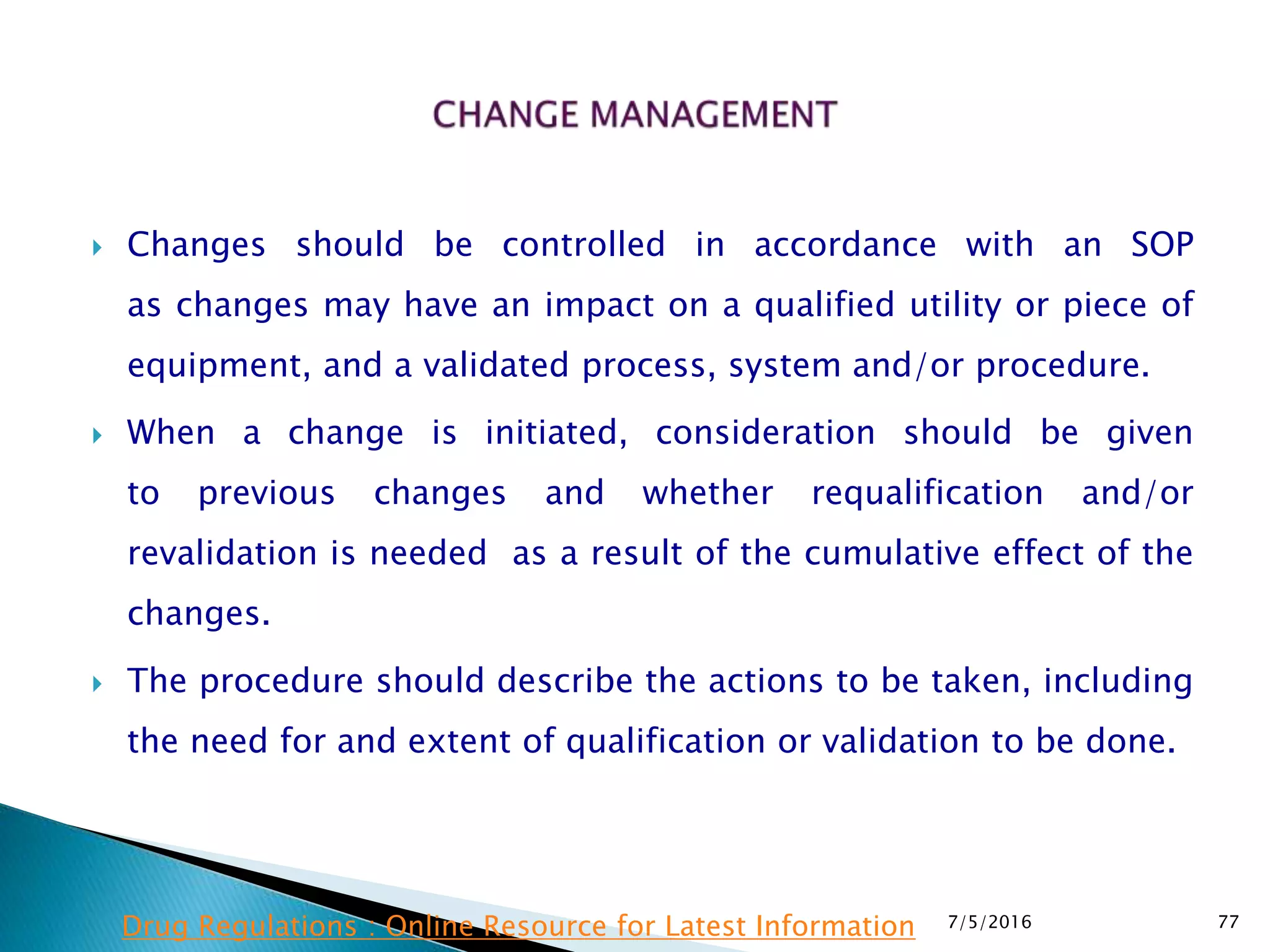  Changes should be controlled in accordance with an SOP
as  changes may have an impact on a qualified utility or piece of
equipment, and a validated process, system and/or procedure.
 When a change is initiated, consideration should be given
to  previous changes and whether requalification and/or
revalidation is needed as a result of the cumulative effect of the
changes.
 The procedure should describe the actions to be taken, including
the need for and extent of qualification or validation to be done.
7/5/2016 77Drug Regulations : Online Resource for Latest Information
 