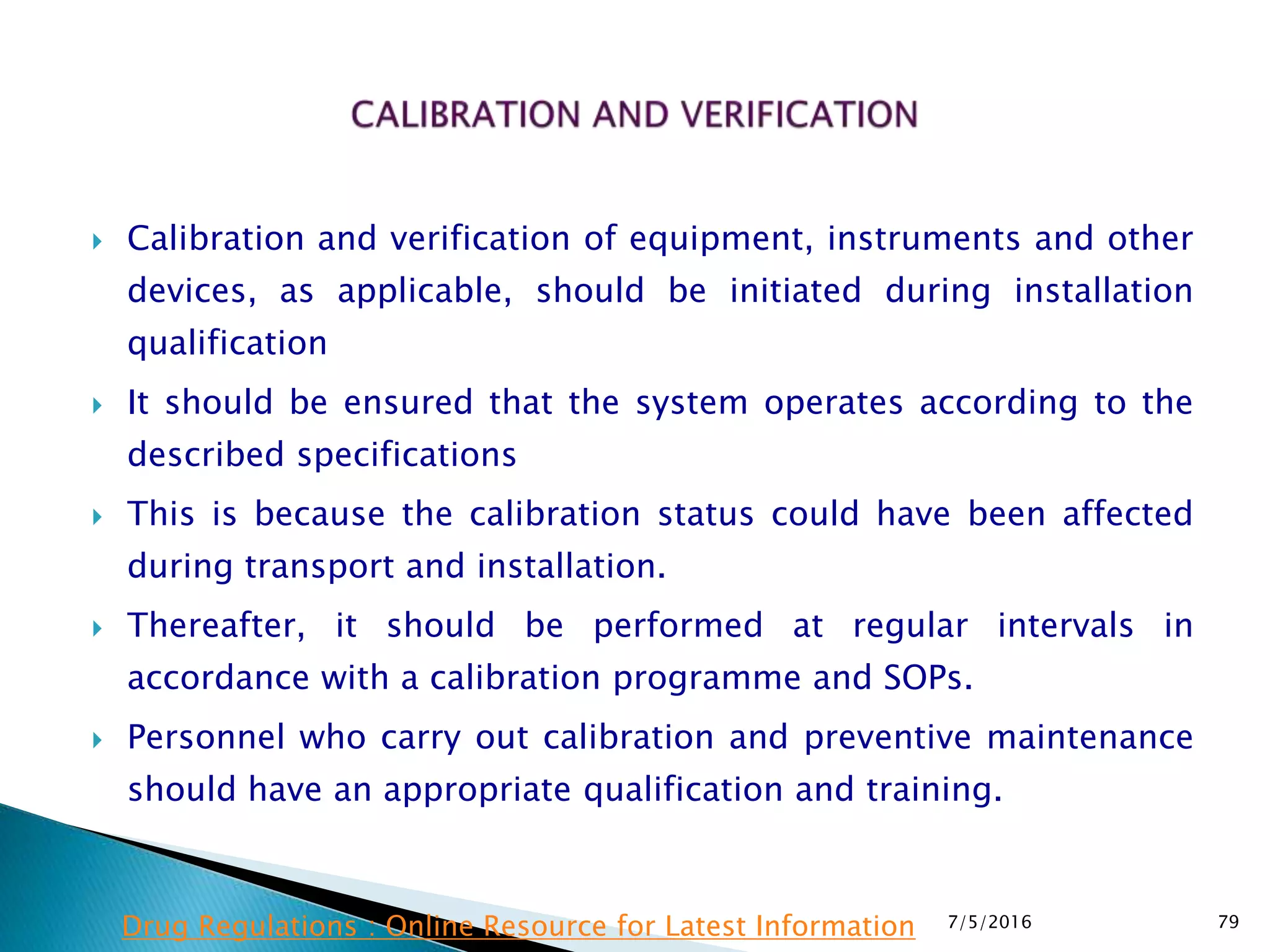  Calibration and verification of equipment, instruments and other
devices, as applicable, should be initiated during installation
qualification
 It should be ensured that the system operates according to the
described specifications
 This is because the calibration status could have been affected
during transport and installation.
 Thereafter, it should be performed at regular intervals in
accordance with a calibration programme and SOPs.
 Personnel who carry out calibration and preventive maintenance
should have an appropriate qualification and training.
7/5/2016 79Drug Regulations : Online Resource for Latest Information
 
