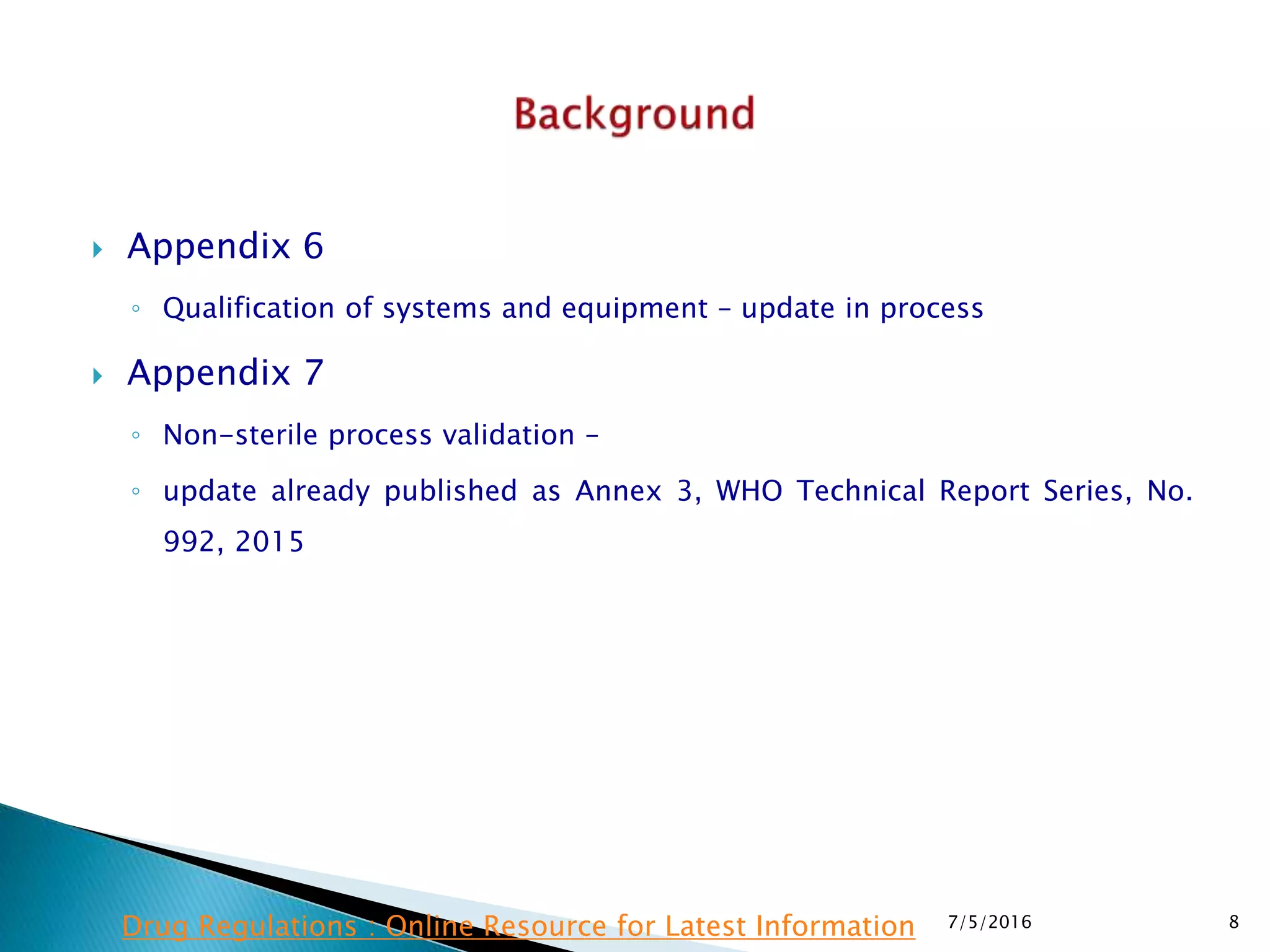  Appendix 6
◦ Qualification of systems and equipment – update in process
 Appendix 7
◦ Non-sterile process validation –
◦ update already published as Annex 3, WHO Technical Report Series, No.
992, 2015
7/5/2016 8Drug Regulations : Online Resource for Latest Information
 