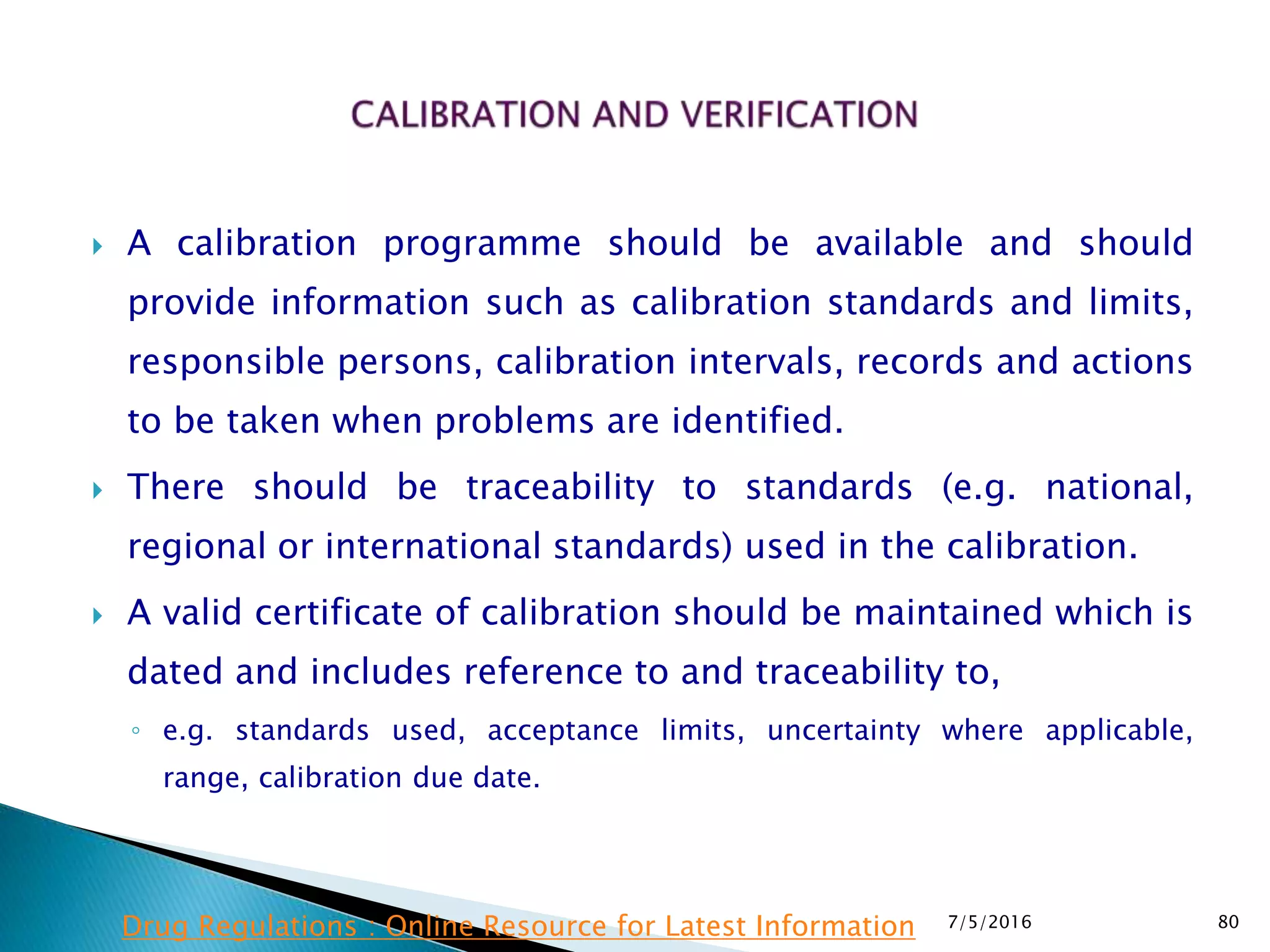  A calibration programme should be available and should
provide information such as calibration standards and limits,
responsible persons, calibration intervals, records and actions
to be taken when problems are identified.
 There should be traceability to standards (e.g. national,
regional or international standards) used in the calibration.
 A valid certificate of calibration should be maintained which is
dated and includes reference to and traceability to,
◦ e.g. standards used, acceptance limits, uncertainty where applicable,
range, calibration due date.
7/5/2016 80Drug Regulations : Online Resource for Latest Information
 