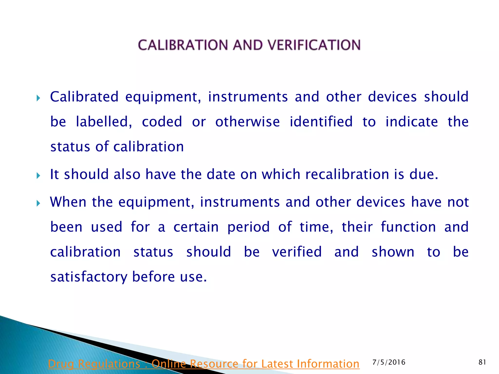  Calibrated equipment, instruments and other devices should
be labelled, coded or otherwise identified to indicate the
status of calibration
 It should also have the date on which recalibration is due.
 When the equipment, instruments and other devices have not
been used for a certain period of time, their function and
calibration status should be verified and shown to be
satisfactory before use.
7/5/2016 81Drug Regulations : Online Resource for Latest Information
 
