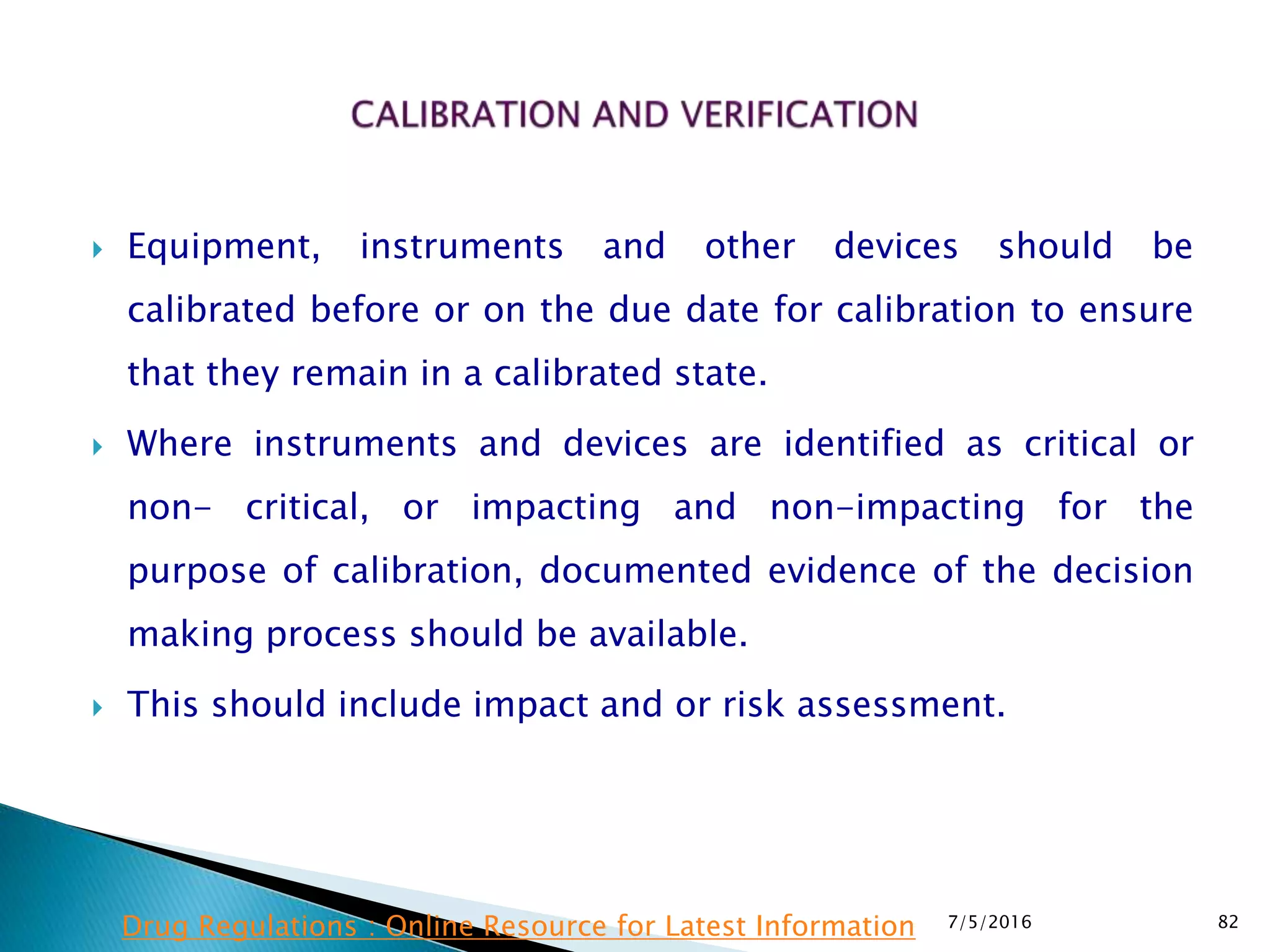  Equipment, instruments and other devices should be
calibrated before or on the due date for calibration to ensure
that they remain in a calibrated state.
 Where instruments and devices are identified as critical or
non- critical, or impacting and non-impacting for the
purpose of calibration, documented evidence of the decision
making process should be available.
 This should include impact and or risk assessment.
7/5/2016 82Drug Regulations : Online Resource for Latest Information
 