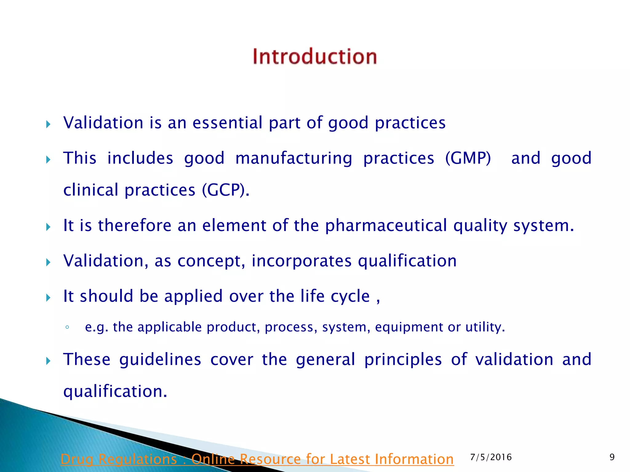  Validation is an essential part of good practices
 This includes good manufacturing practices (GMP) and good
clinical practices (GCP).
 It is therefore an element of the pharmaceutical quality system.
 Validation, as concept, incorporates qualification
 It should be applied over the life cycle ,
◦ e.g. the applicable product, process, system, equipment or utility.
 These guidelines cover the general principles of validation and
qualification.
7/5/2016 9Drug Regulations : Online Resource for Latest Information
 