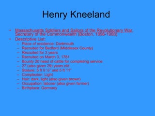 Henry Kneeland  Massachusetts Soldiers and Sailors of the Revolutionary War , Secretary of the Commonwealth (Boston, 1896-1908) Descriptive List: Place of residence: Dartmouth Recruited for Bedford (Middlesex County) Recruited for 3 years Recruited on March 3, 1781 Bounty 20 head of cattle for completing service 27 (also given 29) years old Stature: 5 ft 9 ½” and 5 ft 11” Complexion: Light Hair: dark, light (also given brown) Occupation: laborer (also given farmer) Birthplace: Germany  