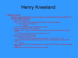 Henry Kneeland  Military Service Private Captain Eliphalet Thorp’s Company, Lieutenant Colonel John Brook’s 7 th  Massachusetts Regiment  May 1781, West Point July 8, 1781 tried by regimental court-martial for abusing a sergeant Sentenced to receive 60 lashes Pardoned July 1781, Phillipsborough (Westchester County) August – September 1781, Peekskill October 1781 – January 1782 York Hutts (2 miles in the rear of the works at West Point) October  - November 1781, On command at the Lines February 1782 Hutts West Point On inspection return May 1782 An account of clothing received between November 1, 1781 and May 31, 1782 Tried by general court-martial December 20, 1782 for absence from camp without leave Acquitted May – September 1783 Captain Nathaniel C. Allen’s (8 th)  Company, 4 th  Massachusetts Regiment Balance of term of enlistment unexpired: 5 months 