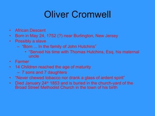 Oliver Cromwell African Descent Born in May 24, 1752 (?) near Burlington, New Jersey  Possibly a slave “ Born ... In the family of John Hutchins” “ Served his time with Thomas Hutchins, Esq. his maternal uncle  Farmer 14 Children reached the age of maturity 7 sons and 7 daughters “ Never chewed tobacco nor drank a glass of ardent spirit” Died January 24 th  1853 and is buried in the church-yard of the Broad Street Methodist Church in the town of his birth  