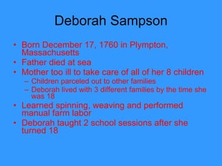 Deborah Sampson Born December 17, 1760 in Plympton, Massachusetts Father died at sea Mother too ill to take care of all of her 8 children Children parceled out to other families Deborah lived with 3 different families by the time she was 18 Learned spinning, weaving and performed manual farm labor Deborah taught 2 school sessions after she turned 18  