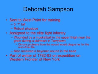 Deborah Sampson  Sent to West Point for training 5’ 7” tall Robust physique Assigned to the elite light infantry  Wounded by a musketball in the upper thigh near the groin during a skirmish in Tarrytown Chronic problems from the wound would plague her for the rest of her life Also received a bayonet wound in the head Part of winter of 1782-83 on expedition on Western Frontier of New York  