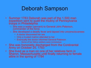 Deborah Sampson  Summer 1783 Deborah was part of the 1,500 man expedition sent to quell the mutiny of Pennsylvania troops in Philadelphia She was a waiter (servant) to General John Paterson, commander of the force She developed a deadly fever and lapsed into unconsciousness A doctor discovered her sex Only a trusted matron attended to her Eventually the doctor informed General Paterson Some of her fellow soldiers were incredulous She was honorably discharged from the Continental Army on October 25, 1783 She lived as a man on one of her relatives farm in Sharon, Massachusetts until finally returning to female attire in the spring of 1784  