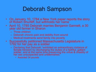 Deborah Sampson  On January 10, 1784 a New York paper reports the story of Robert Shurtliff, but withholds her name April 10, 1785 Deborah marries Benjamin Gannett, a 30 year old farmer in Sharon Three children Deborah chronic pain and debility from wound Medical treatments send family into poverty Successfully petitioned Massachusetts Legislature in 1792 for her pay as a soldier Declaring that Deborah “exhibited an extraordinary instance of female heroism by discharging the duties of a faithful, gallant soldier, and at the same time preserving the virtue & chastity of her sex unsuspected and unblemished.” Awarded 34 pounds  