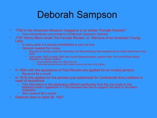 Deborah Sampson  1792 In the  American Museum  magazine is an article “Female Heroism”  Very extraordinary circumstance of Deborah Sampson Gannett 1797 Henry Mann wrote The Female Review: or, Memoirs of an American Young Lady In many parts it is heavily embellished or just not true Deborah needed the money  She had to change what she told about her Revolutionary War experiences to match what was in the book Late winter 1802 to early 1803 she toured Massachusetts, eastern New York and Rhode Island dressed in a replica uniform Gave speeches about her military service Performed manual of arms with musket to prove she was in the military In 1804 with the assistance of Paul Revere she applied for an invalid pension Received $4 a month In 1818 she applied for the pension just authorized for Continental Army soldiers in need of assistance This information in this application differed significantly from the one made to the Massachusetts Legislature in 1792 because she had to support the facts in the Mann biography She received $8 a month Deborah died on April 29, 1827  