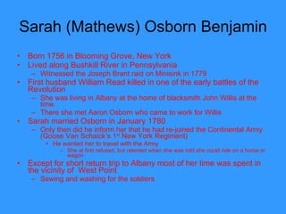 Sarah (Mathews) Osborn Benjamin Born 1756 in Blooming Grove, New York Lived along Bushkill River in Pennsylvania Witnessed the Joseph Brant raid on Minisink in 1779 First husband William Read killed in one of the early battles of the Revolution She was living in Albany at the home of blacksmith John Willis at the time There she met Aaron Osborn who came to work for Willis Sarah married Osborn in January 1780 Only then did he inform her that he had re-joined the Continental Army (Goose Van Schaick’s 1 st  New York Regiment) He wanted her to travel with the Army She at first refused, but relented when she was told she could ride on a horse or wagon Except for short return trip to Albany most of her time was spent in the vicinity of  West Point Sewing and washing for the soldiers  