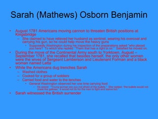 Sarah (Mathews) Osborn Benjamin  August 1781 Americans moving cannon to threaten British positions at Kingsbridge She claimed to have relieved her husband as sentinel, wearing his overcoat and carrying his gun, so he could help move the heavy guns Supposedly Washington during his inspection of the preparations asked “who placed you here?  To which she replied: “Them that has a right to sir.”  Satisfied he moved on. During the move of the Continental Army south to Yorktown, August – September 1781, she recalled that besides herself, the only other women were the wives of Sergeant Lamberson and Lieutenant Forman and a black woman named Letta While the Americans dug trenches Sarah Washed clothes Cooked for a group of soldiers Carried food and water to the tenches General Washington observed her one time carrying food He asked:  “Young woman are you not afraid of the bullets.”  She replied: “the bullets would not cheat the gallows.  It would not do for the men to fight and starve too.”  Sarah witnessed the British surrender 