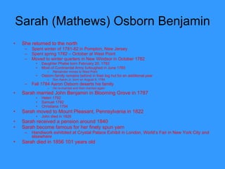Sarah (Mathews) Osborn Benjamin  She returned to the north Spent winter of 1781-82 in Pompton, New Jersey Spent spring 1782 – October at West Point Moved to winter quarters in New Windsor in October 1782 Daughter Phebe born February 20, 1783 Most of Continental Army furloughed in June 1783 Remainder moves to West Point  Osborn family remains behind in their log hut for an additional year Son Aaron Jr. born on August 9, 1784 Fall 1784 Aaron Osborn deserts his family He re-married and then married again Sarah married John Benjamin in Blooming Grove in 1787 Helen 1792 Samuel 1792 Christiana 1794 Sarah moved to Mount Pleasant, Pennsylvania in 1822 John died in 1826 Sarah received a pension around 1840 Sarah become famous for her finely spun yarn  Handiwork exhibited at Crystal Palace Exhibit in London, World’s Fair in New York City and elsewhere Sarah died in 1856 101 years old  