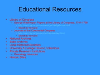 Educational Resources Library of Congress George Washington Papers at the Library of Congress, 1741-1799 http://memory.loc.gov/ammem/gwhtml/gwhome.html Search by keyword Journals of the Continental Congress http://memory.loc.gov/ammem/amlaw/lwjc.html Search by keyword National Archives State Archives Local Historical Societies University & College Historic Collections Private Research Institutions Genealogy resources Historic Sites 