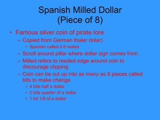 Spanish Milled Dollar (Piece of 8) Famous silver coin of pirate lore Copied from German thaler (tolar) Spanish called it 8 reales Scroll around pillar where dollar sign comes from Milled refers to reeded edge around coin to discourage clipping Coin can be cut up into as many as 8 pieces called bits to make change 4 bits half a dollar 2 bits quarter of a dollar 1 bit 1/8 of a dollar 