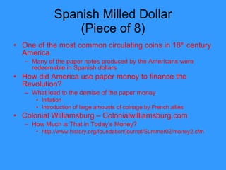 Spanish Milled Dollar (Piece of 8) One of the most common circulating coins in 18 th  century America Many of the paper notes produced by the Americans were redeemable in Spanish dollars How did America use paper money to finance the Revolution? What lead to the demise of the paper money Inflation Introduction of large amounts of coinage by French allies Colonial Williamsburg – Colonialwilliamsburg.com How Much is That in Today’s Money? http://www.history.org/foundation/journal/Summer02/money2.cfm  