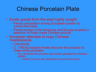 Chinese Porcelain Plate Exotic goods from the east highly sought  Fierce competition among European powers to control this trade Finest houses in the Americas and Europe boasted a selection of finely made Chinese proucts  European attempts to copy Chinese masterpieces Chinoiserie C. 1780 Europeans finally discover the process to make white porcelain For centuries the process was closely guarded by Chinese potters Death to anyone who attempted to reveal the process  